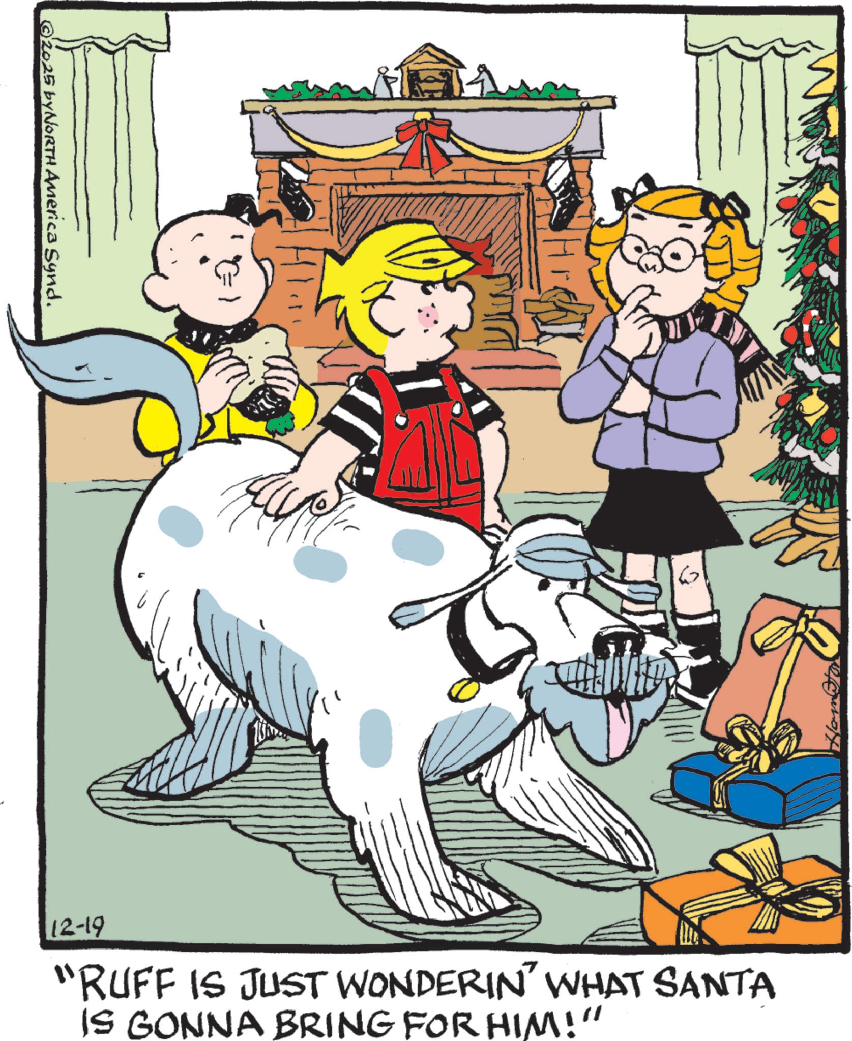 Child OCR: ©2025 byNORTH America Synd. E 6 12-19 "RUFF IS JUST WONDERIN' WHAT SANTA IS GONNA BRING FOR HIM!" © 2025 byNORTH America Synd . E 6 12-19 " RUFF IS JUST WONDERIN ' WHAT SANTA IS GONNA BRING FOR HIM ! "