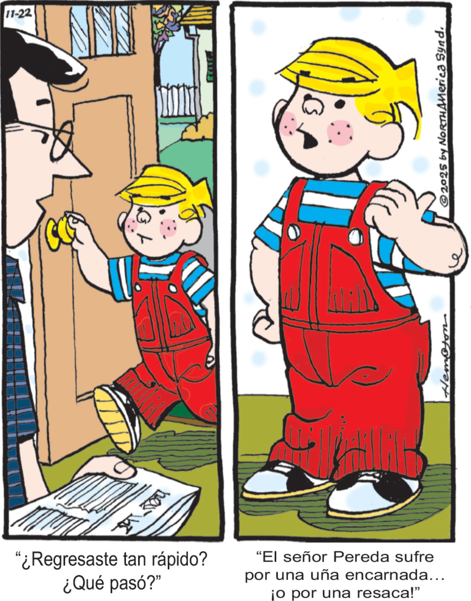 Comic book OCR: ?? ???? 11-22 "¿Regresaste tan rápido? ¿Qué pasó?" "El señor Pereda sufre por una uña encarnada... ¡o por una resaca!" Hempson 2025 by NORTHAMerica Synd ?? ???? 11-22 " ¿ Regresaste tan rápido ? ¿ Qué pasó ? " " El señor Pereda sufre por una uña encarnada ... ¡ o por una resaca ! " Hempson 2025 by NORTHAMerica Synd