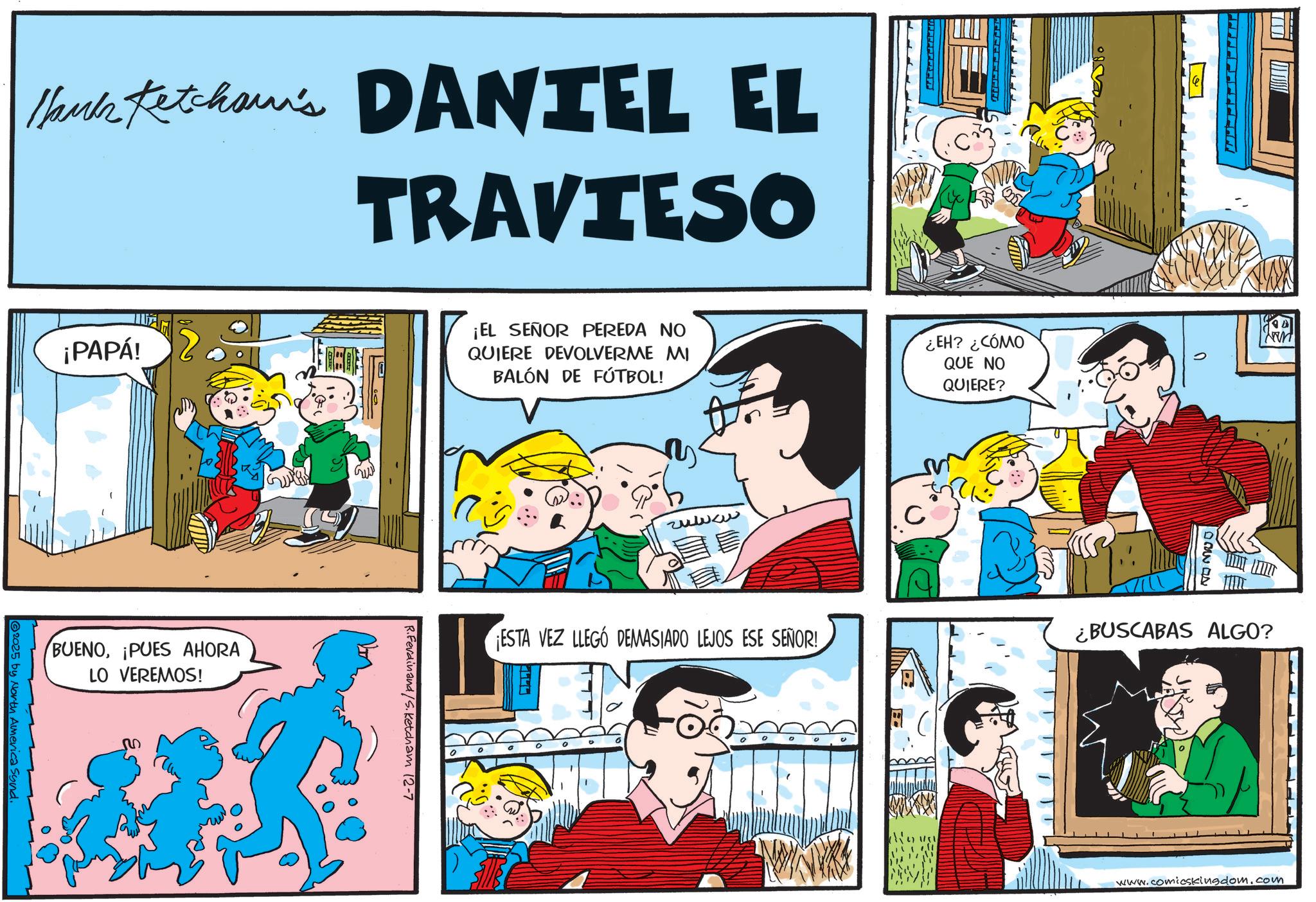Animation OCR: Hank Ketcham's DANTEL EL TRAVIESO A ¡PAPÁ! ¡EL SEÑOR PEREDA NO QUIERE DEVOLVERME MI BALÓN DE FÚTBOL! ¿EH? ¿CÓMO QUE NO QUIERE? BUENO¡PUES AHORA LO VEREMOS! 2025 by North America Sund. R.Ferdinand/S.Ketcham 12-7 24420 DAGD ESTA VEZ LLEGÓ DEMASIADO LEJOS ESE SEÑOR! ¿BUSCABAS ALGO? www.comicskingdom.com Hank Ketcham's DANTEL EL TRAVIESO A ¡ PAPÁ ! ¡ EL SEÑOR PEREDA NO QUIERE DEVOLVERME MI BALÓN DE FÚTBOL ! ¿ EH ? ¿ CÓMO QUE NO QUIERE ? BUENO¡ PUES AHORA LO VEREMOS ! 2025 by North America Sund . R.Ferdinand / S.Ketcham 12-7 24420 DAGD ESTA VEZ LLEGÓ DEMASIADO LEJOS ESE SEÑOR ! ¿ BUSCABAS ALGO ? www.comicskingdom.com