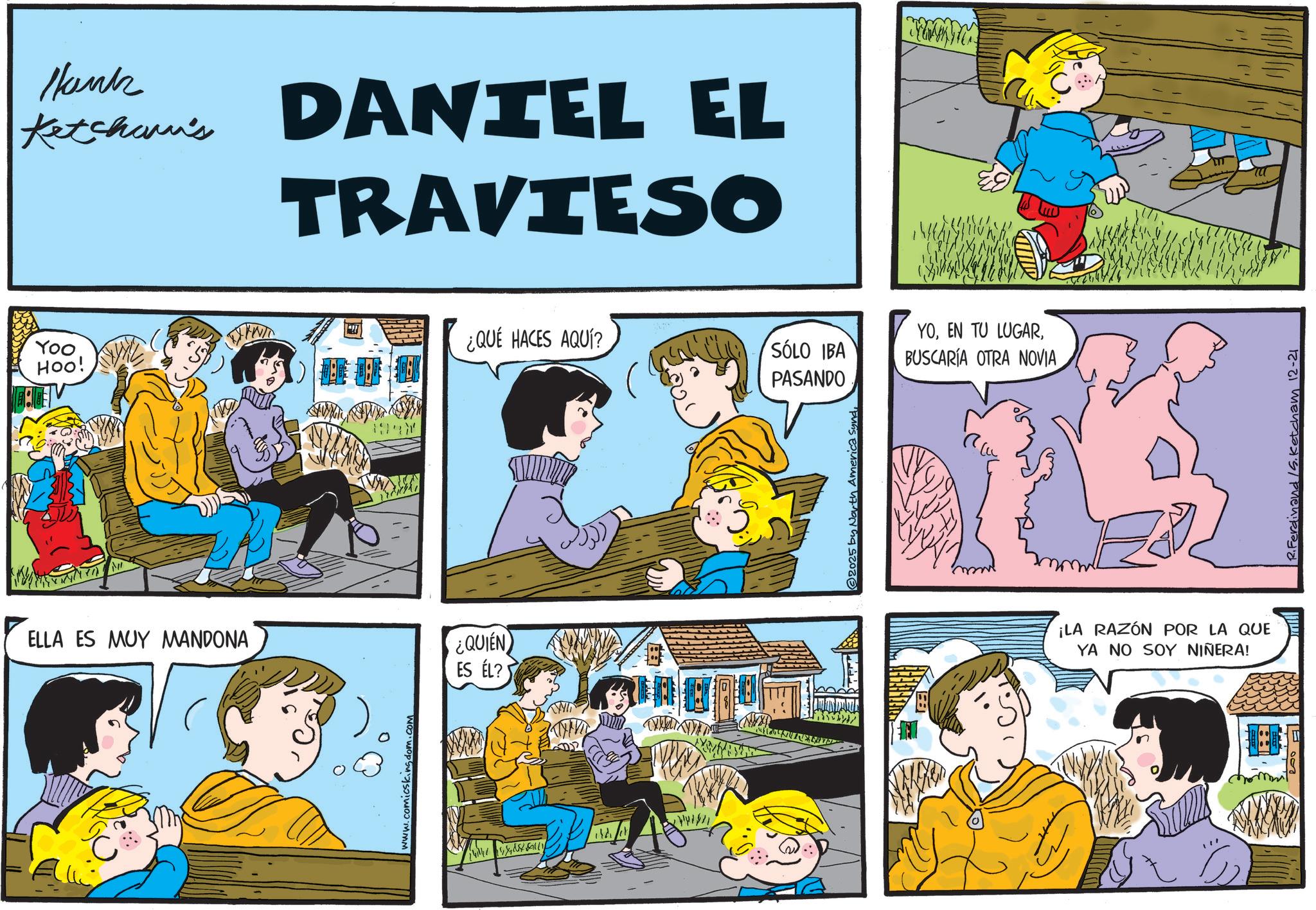 Conversation OCR: Hank Ketchum's DANIEL EL TRAVIESO Yoo ¿QUÉ HACES AQUÍ? YOSÓLO IBA HOO! BUSCARÍA OTRA NOVIA PASANDO ELLA ES MUY MANDONA ¿QUIÉN ES ÉL? www.comicskingdom.com ??? © 2025 by North America Sund¡LA RAZÓN POR LA QUE YA NO SOY NIÑERA! R. Ferdinand /S. Ketcham 12-21 Hank Ketchum's DANIEL EL TRAVIESO Yoo ¿ QUÉ HACES AQUÍ ? YOEN TU LUGARSÓLO IBA HOO ! BUSCARÍA OTRA NOVIA PASANDO ELLA ES MUY MANDONA ¿ QUIÉN ES ÉL ? www.comicskingdom.com ??? © 2025 by North America Sund¡ LA RAZÓN POR LA QUE YA NO SOY NIÑERA ! R. Ferdinand / S . Ketcham 12-21