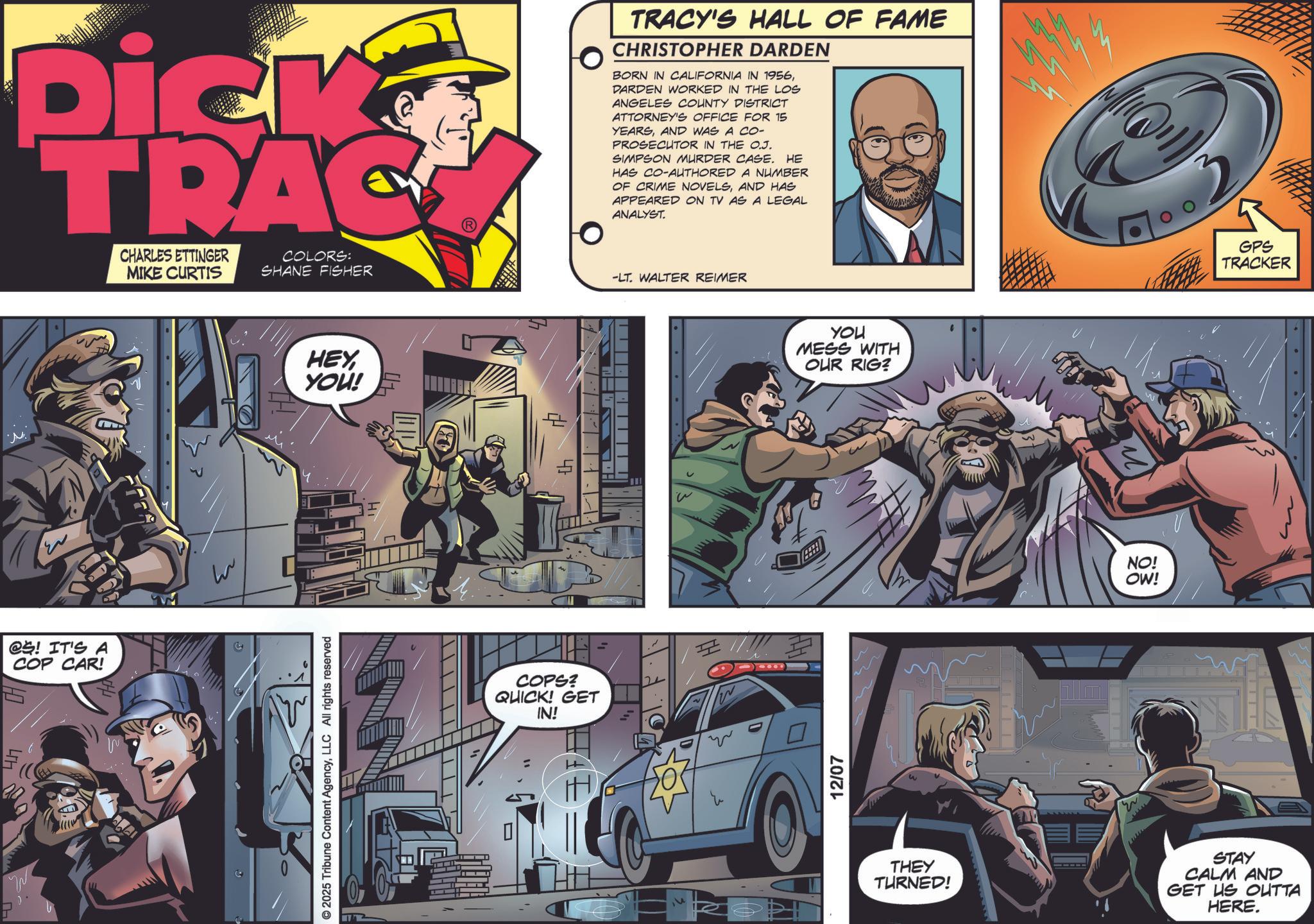 Book OCR: Dick TRAC CHARLES ETTINGER MIKE CURTIS COLORS: SHANE FISHER TRACY'S HALL OF FAME CHRISTOPHER DARDEN BORN IN CALIFORNIA IN 1956DARDEN WORKED IN THE LOS ANGELES COUNTY DISTRICT ATTORNEY'S OFFICE FOR 15 YEARSAND WAS A CO- PROSECUTOR IN THE O.J. SIMPSON MURDER CASE. HE HAS CO-AUTHORED A NUMBER. OF CRIME NOVELSAND HAS APPEARED ON TV AS A LEGAL ANALYST. -LT. WALTER REIMER @S! IT'S A COP CAR! O HEY YOU! © 2025 Tribune Content AgencyLLC All rights reserved A ??? COPS? QUICK! GET IN! T N YOU MESS WITH OUR RIG? 12/07 w M NO! OW! GPS TRACKER THEY TURNED! STAY CALM AND GET US OUTTA HERE. Dick TRAC CHARLES ETTINGER MIKE CURTIS COLORS : SHANE FISHER TRACY'S HALL OF FAME CHRISTOPHER DARDEN BORN IN CALIFORNIA IN 1956DARDEN WORKED IN THE LOS ANGELES COUNTY DISTRICT ATTORNEY'S OFFICE FOR 15 YEARSAND WAS A CO- PROSECUTOR IN THE O.J. SIMPSON MURDER CASE . HE HAS CO - AUTHORED A NUMBER . OF CRIME NOVELSAND HAS APPEARED ON TV AS A LEGAL ANALYST . -LT . WALTER REIMER @S ! IT'S A COP CAR ! O HEY YOU ! © 2025 Tribune Content AgencyLLC All rights reserved A ??? COPS ? QUICK ! GET IN ! T N YOU MESS WITH OUR RIG ? 12/07 w M NO ! OW ! GPS TRACKER THEY TURNED ! STAY CALM AND GET US OUTTA HERE .