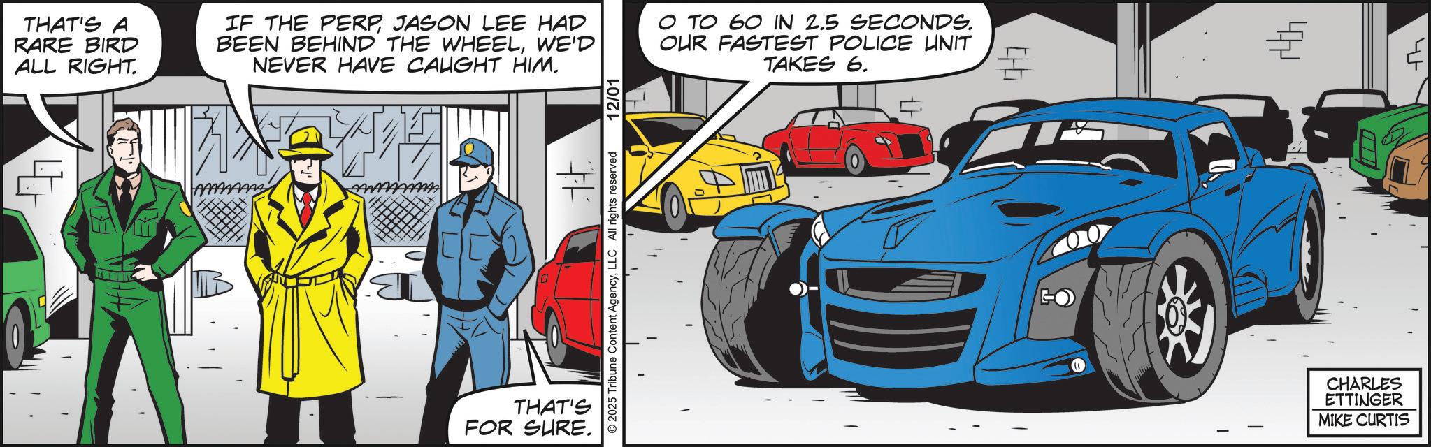 Animated cartoon OCR: THAT'S A RARE BIRD ALL RIGHT. IF THE PERPJASON LEE HAD BEEN BEHIND THE WHEELWE'D NEVER HAVE CAUGHT HIM. ? TO 60 IN 2.5 SECONDS. OUR FASTEST POLICE UNIT TAKES 6. € # 2025 Tribune Content AgencyLLC All rights reserved 12/01 THAT'S FOR SURE. GO 00 ? CHARLES ETTINGER MIKE CURTIS THAT'S A RARE BIRD ALL RIGHT . IF THE PERPJASON LEE HAD BEEN BEHIND THE WHEELWE'D NEVER HAVE CAUGHT HIM . ? TO 60 IN 2.5 SECONDS . OUR FASTEST POLICE UNIT TAKES 6 . € # 2025 Tribune Content AgencyLLC All rights reserved 12/01 THAT'S FOR SURE . GO 00 ? CHARLES ETTINGER MIKE CURTIS