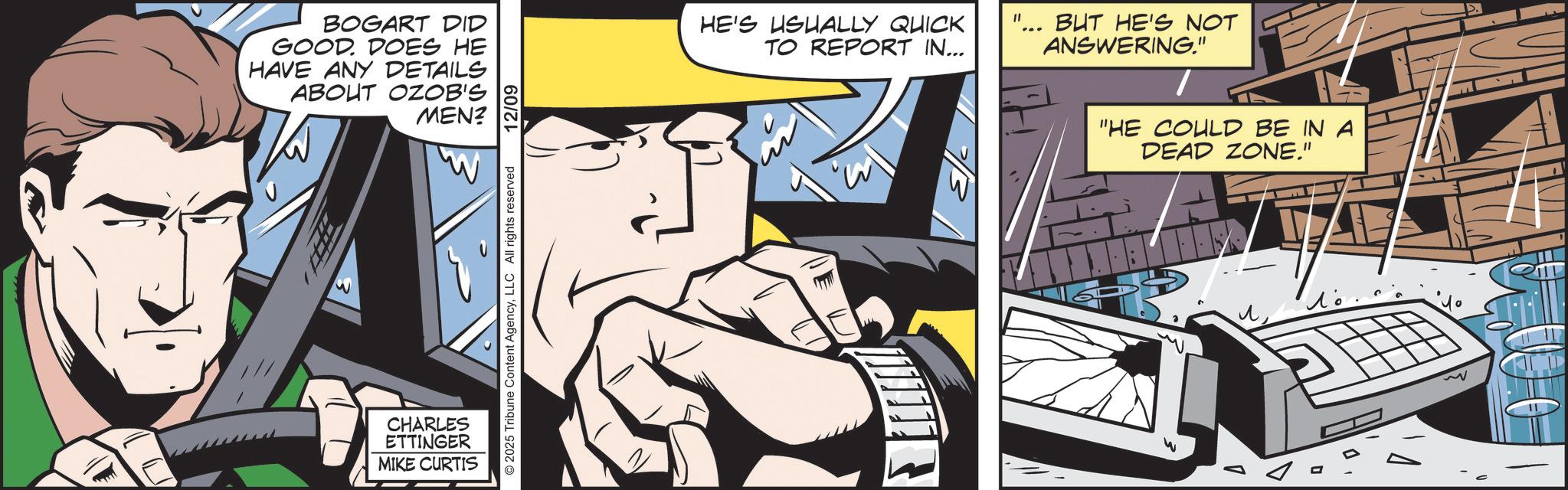Animated cartoon OCR: BOGART DID GOOD. DOES HE HAVE ANY DETAILS ABOUT OZOB'S MEN? "W CHARLES ETTINGER MIKE CURTIS © 2025 Tribune Content AgencyLLC All rights reserved 12/09 HE'S USUALLY QUICK TO REPORT IN... BUT HE'S NOT ANSWERING." "HE COULD BE IN A DEAD ZONE." ? ? ?? BOGART DID GOOD . DOES HE HAVE ANY DETAILS ABOUT OZOB'S MEN ? " W CHARLES ETTINGER MIKE CURTIS © 2025 Tribune Content AgencyLLC All rights reserved 12/09 HE'S USUALLY QUICK TO REPORT IN ... BUT HE'S NOT ANSWERING . " " HE COULD BE IN A DEAD ZONE . " ? ? ??