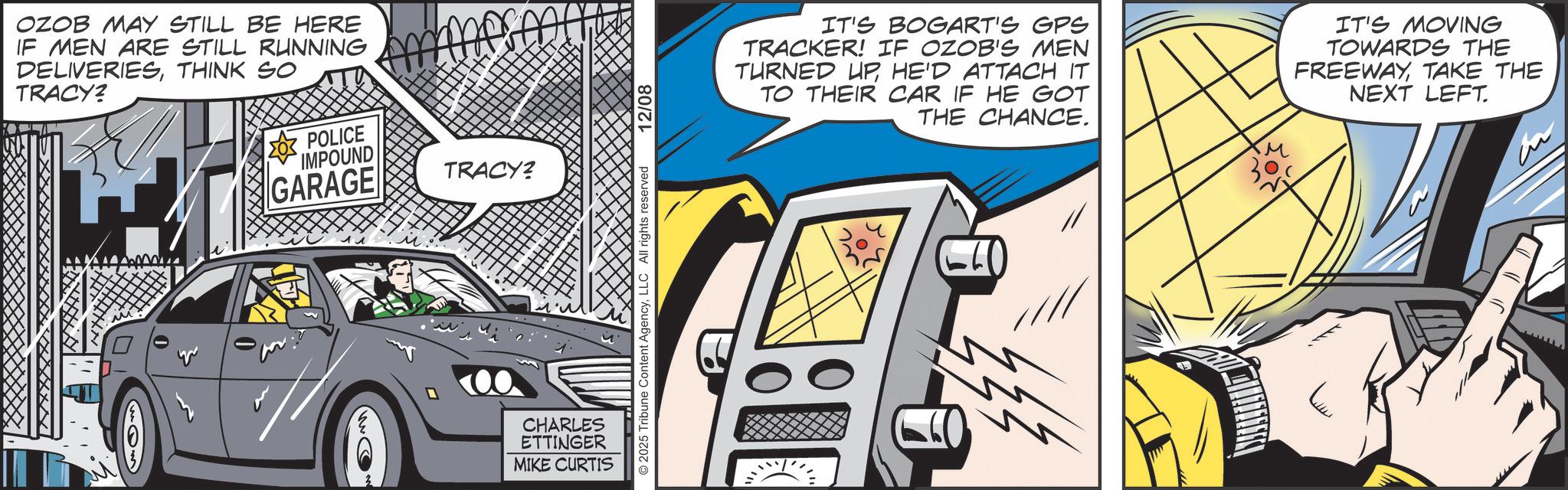 Publication OCR: OZOB MAY STILL BE HERE IF MEN ARE STILL RUNNING DELIVERIESTHINK SO TRACY? POLICE IMPOUND GARAGE Ammerm TRACY? CHARLES ETTINGER MIKE CURTIS © 2025 Tribune Content AgencyLLC All rights reserved 12/08 IT'S BOGART'S GPS TRACKER! IF OZOB'S MEN TURNED UPHE'D ATTACH IT TO THEIR CAR IF HE GOT THE CHANCE. IT'S MOVING TOWARDS THE FREEWAYTAKE THE NEXT LEFT. ?? Live OZOB MAY STILL BE HERE IF MEN ARE STILL RUNNING DELIVERIESTHINK SO TRACY ? POLICE IMPOUND GARAGE Ammerm TRACY ? CHARLES ETTINGER MIKE CURTIS © 2025 Tribune Content AgencyLLC All rights reserved 12/08 IT'S BOGART'S GPS TRACKER ! IF OZOB'S MEN TURNED UPHE'D ATTACH IT TO THEIR CAR IF HE GOT THE CHANCE . IT'S MOVING TOWARDS THE FREEWAYTAKE THE NEXT LEFT . ?? Live