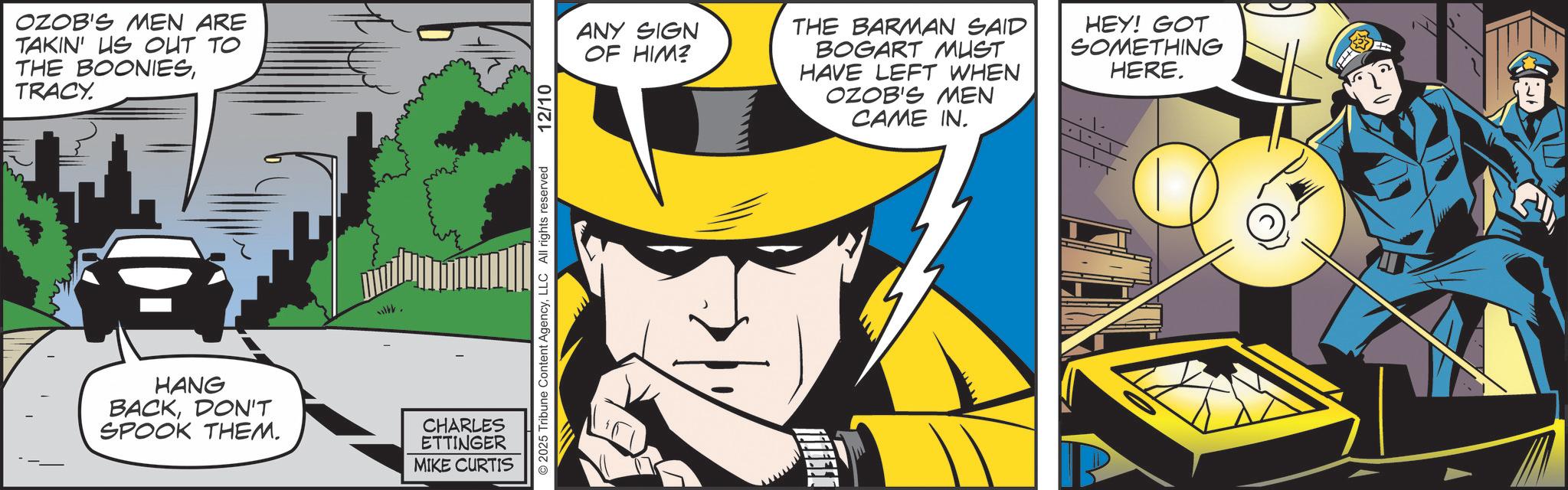 Hero OCR: OZOB'S MEN ARE TAKIN' US OUT TO THE BOONIESTRACY. HANG BACKDON'T SPOOK THEM. CHARLES ETTINGER MIKE CURTIS 2025 Tribune Content AgencyLLC All rights reserved 12/10 ANY SIGN OF HIM? THE BARMAN SAID BOGART MUST HAVE LEFT WHEN OZOB'S MEN CAME IN. HEY! GOT SOMETHING HERE. OZOB'S MEN ARE TAKIN ' US OUT TO THE BOONIESTRACY . HANG BACKDON'T SPOOK THEM . CHARLES ETTINGER MIKE CURTIS 2025 Tribune Content AgencyLLC All rights reserved 12/10 ANY SIGN OF HIM ? THE BARMAN SAID BOGART MUST HAVE LEFT WHEN OZOB'S MEN CAME IN . HEY ! GOT SOMETHING HERE .