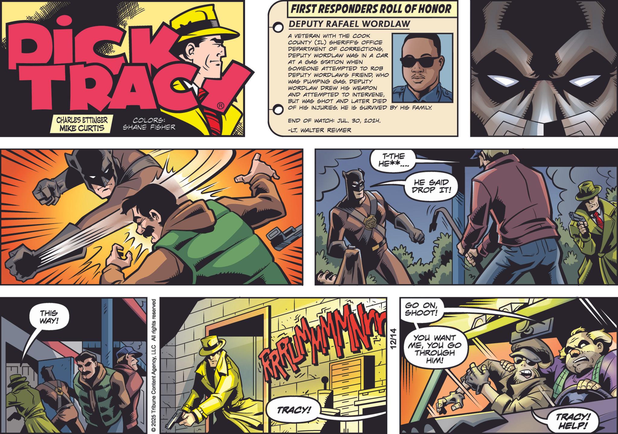 Hero OCR: Dick TRAC CHARLES ETTINGER MIKE CURTIS COLORS: SHANE FISHER FIRST RESPONDERS ROLL OF HONOR DEPUTY RAFAEL WORDLAW A VETERAN WITH THE COOK COUNTY (IL) SHERIFF'S OFFICE DEPARTMENT OF CORRECTIONSDEPUTY WORDLAW WAS IN A CAR AT A GAS STATION WHEN SOMEONE ATTEMPTED TO ROB DEPUTY WORDLAW'S FRIENDWHO WAS PUMPING GAS. DEPUTY WORDLAW DREW HIS WEAPON AND ATTEMPTED TO INTERVENEBUT WAS SHOT AND LATER DIED OF HIS INJURIES. HE IS SURVIVED BY HIS FAMILY. END OF WATCH: JUL. 302024. -LT. WALTER REIMER THIS WAY! © 2025 Tribune Content AgencyLLC All rights reserved TRACY! mm T-THE HE**.... HE SAID DROP IT! 12/14 GO ONSHOOT! YOU WANT MEYOU GO THROUGH HIM! M TRACY! HELP! Dick TRAC CHARLES ETTINGER MIKE CURTIS COLORS : SHANE FISHER FIRST RESPONDERS ROLL OF HONOR DEPUTY RAFAEL WORDLAW A VETERAN WITH THE COOK COUNTY ( IL ) SHERIFF'S OFFICE DEPARTMENT OF CORRECTIONSDEPUTY WORDLAW WAS IN A CAR AT A GAS STATION WHEN SOMEONE ATTEMPTED TO ROB DEPUTY WORDLAW'S FRIENDWHO WAS PUMPING GAS . DEPUTY WORDLAW DREW HIS WEAPON AND ATTEMPTED TO INTERVENEBUT WAS SHOT AND LATER DIED OF HIS INJURIES . HE IS SURVIVED BY HIS FAMILY . END OF WATCH : JUL . 302024 . -LT . WALTER REIMER THIS WAY ! © 2025 Tribune Content AgencyLLC All rights reserved TRACY ! mm T - THE HE ** .... HE SAID DROP IT ! 12/14 GO ONSHOOT ! YOU WANT MEYOU GO THROUGH HIM ! M TRACY ! HELP !