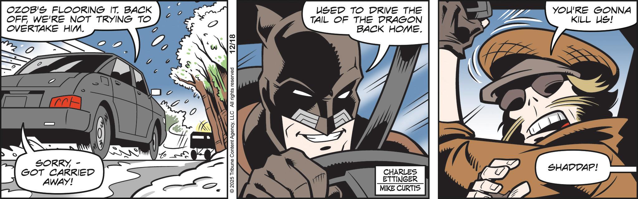 Superhero OCR: OZOB'S FLOORING IT. BACK OFFWE'RE NOT TRYING TO OVERTAKE HIM. SORRY- GOT CARRIED AWAY! © 2025 Tribune Content AgencyLLC All rights reserved 12/18 USED TO DRIVE THE TAIL OF THE DRAGON BACK HOME. YOU'RE GONNA KILL US! CHARLES ETTINGER MIKE CURTIS SHADDAP! OZOB'S FLOORING IT . BACK OFFWE'RE NOT TRYING TO OVERTAKE HIM . SORRY- GOT CARRIED AWAY ! © 2025 Tribune Content AgencyLLC All rights reserved 12/18 USED TO DRIVE THE TAIL OF THE DRAGON BACK HOME . YOU'RE GONNA KILL US ! CHARLES ETTINGER MIKE CURTIS SHADDAP !