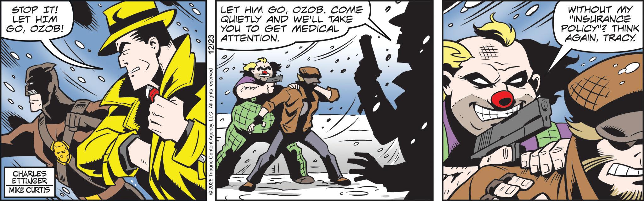 Hero OCR: CHARLES ETTINGER MIKE CURTIS STOP IT! LET HIM GOOZOB! 0 © 2025 Tribune Content AgencyLLC All rights reserved 12/23 LET HIM GOOZOB. COME QUIETLY AND WE'LL TAKE YOU TO GET MEDICAL ATTENTION. WITHOUT MY "INSURANCE POLICY"? THINK AGAINTRACY. A ?? CHARLES ETTINGER MIKE CURTIS STOP IT ! LET HIM GOOZOB ! 0 © 2025 Tribune Content AgencyLLC All rights reserved 12/23 LET HIM GOOZOB . COME QUIETLY AND WE'LL TAKE YOU TO GET MEDICAL ATTENTION . WITHOUT MY " INSURANCE POLICY " ? THINK AGAINTRACY . A ??