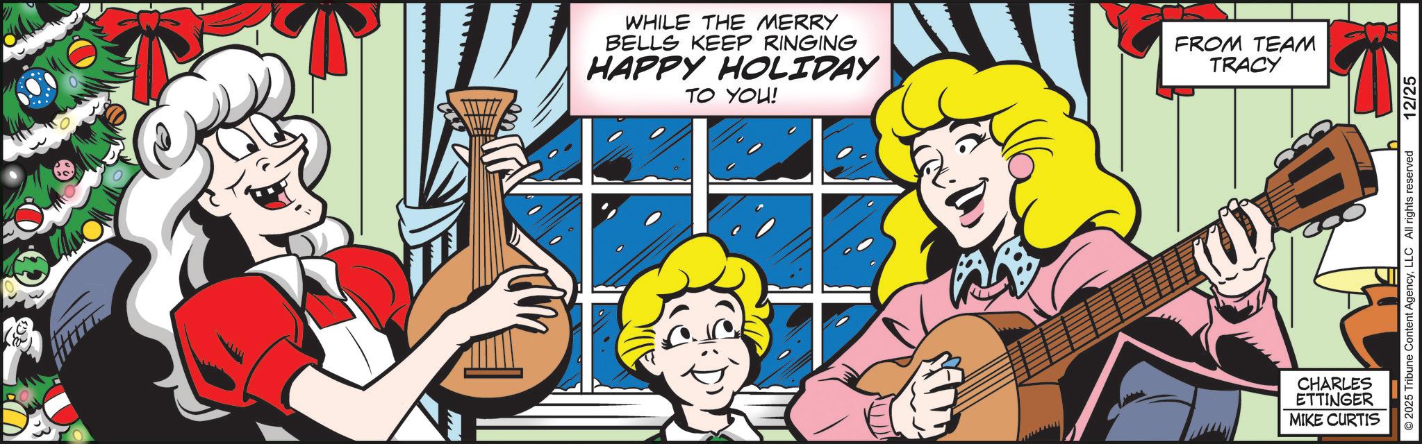Comics OCR: WHILE THE MERRY BELLS KEEP RINGING HAPPY HOLIDAY TO YOU! FROM TEAM TRACY CHARLES ETTINGER MIKE CURTIS 2025 Tribune Content AgencyLLC All rights reserved 12/25 WHILE THE MERRY BELLS KEEP RINGING HAPPY HOLIDAY TO YOU ! FROM TEAM TRACY CHARLES ETTINGER MIKE CURTIS 2025 Tribune Content AgencyLLC All rights reserved 12/25