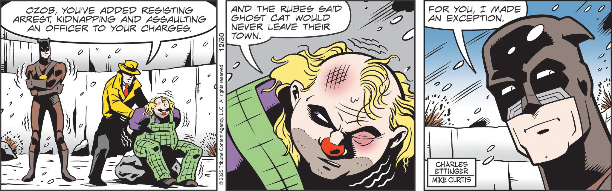 Batman OCR: OZOBYOU'VE ADDED RESISTING ARRESTKIDNAPPING AND ASSAULTING AN OFFICER TO YOUR CHARGES. 0 2025 Tribune Content AgencyLLC All rights reserved 12/30 AND THE RUBES SAID GHOST CAT WOULD NEVER LEAVE THEIR TOWNI MADE AN EXCEPTION. w CHARLES ETTINGER MIKE CURTIS OZOBYOU'VE ADDED RESISTING ARRESTKIDNAPPING AND ASSAULTING AN OFFICER TO YOUR CHARGES . 0 2025 Tribune Content AgencyLLC All rights reserved 12/30 AND THE RUBES SAID GHOST CAT WOULD NEVER LEAVE THEIR TOWNFOR YOUI MADE AN EXCEPTION . w CHARLES ETTINGER MIKE CURTIS