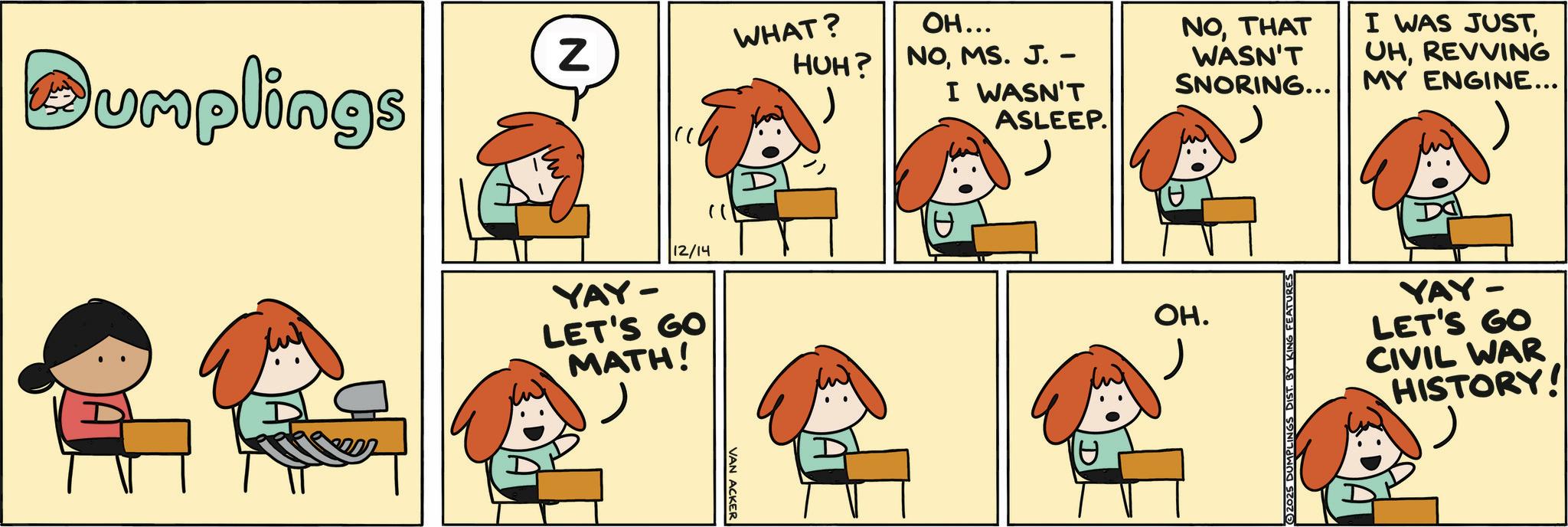 Comics OCR: Z Dumplings YAY- 12/14 LET'S GO MATH! "1 VAN ACKER WHAT? HUH? OH... NOMS. J. – I WASN'T ASLEEP. NOTHAT WASN'T I WAS JUSTREVVING SNORING... MY ENGINE... OH. ©2025 DUMPLINGS DIST. BY KING FEATURES YAY- LET'S GO CIVIL WAR HISTORY! Z Dumplings YAY- 12/14 LET'S GO MATH ! " 1 VAN ACKER WHAT ? HUH ? OH ... NOMS . J. – I WASN'T ASLEEP . NOTHAT WASN'T I WAS JUSTREVVING SNORING ... MY ENGINE ... OH . © 2025 DUMPLINGS DIST . BY KING FEATURES YAY- LET'S GO CIVIL WAR HISTORY !