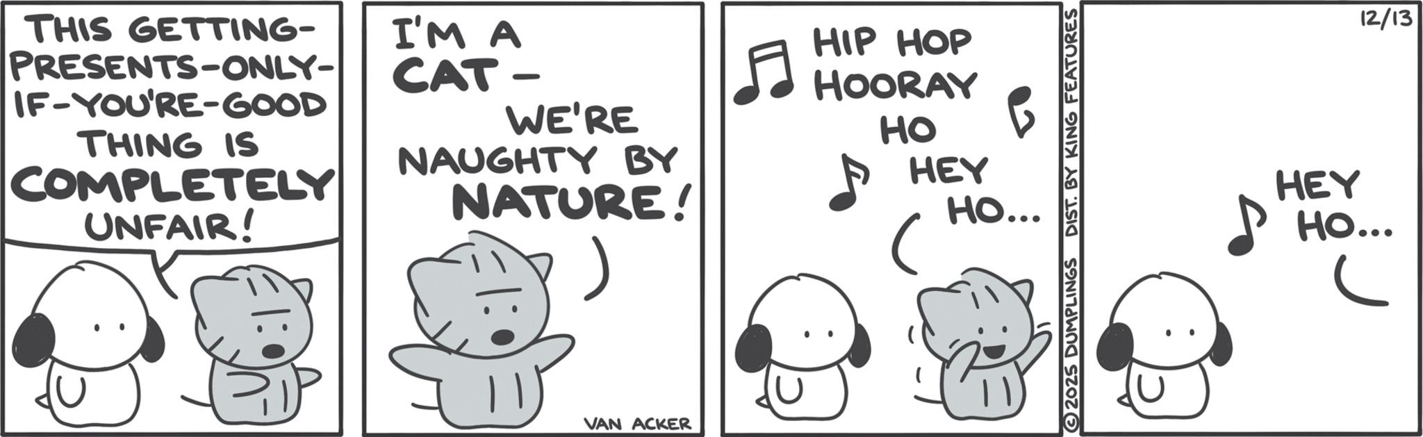 Graphics OCR: THIS GETTING- PRESENTS-ONLY- IF-YOU'RE-GOOD THING IS COMPLETELY UNFAIR! I'M A CAT- WE'RE NAUGHTY BY NATURE! |: 5 VAN ACKER HIP HOP HOORAY HO HEY B HO... 2025 DUMPLINGS DIST. BY KING FEATURES 12/13 HEY HO... THIS GETTING- PRESENTS - ONLY- IF - YOU'RE - GOOD THING IS COMPLETELY UNFAIR ! I'M A CAT- WE'RE NAUGHTY BY NATURE ! | : 5 VAN ACKER HIP HOP HOORAY HO HEY B HO ... 2025 DUMPLINGS DIST . BY KING FEATURES 12/13 HEY HO ...