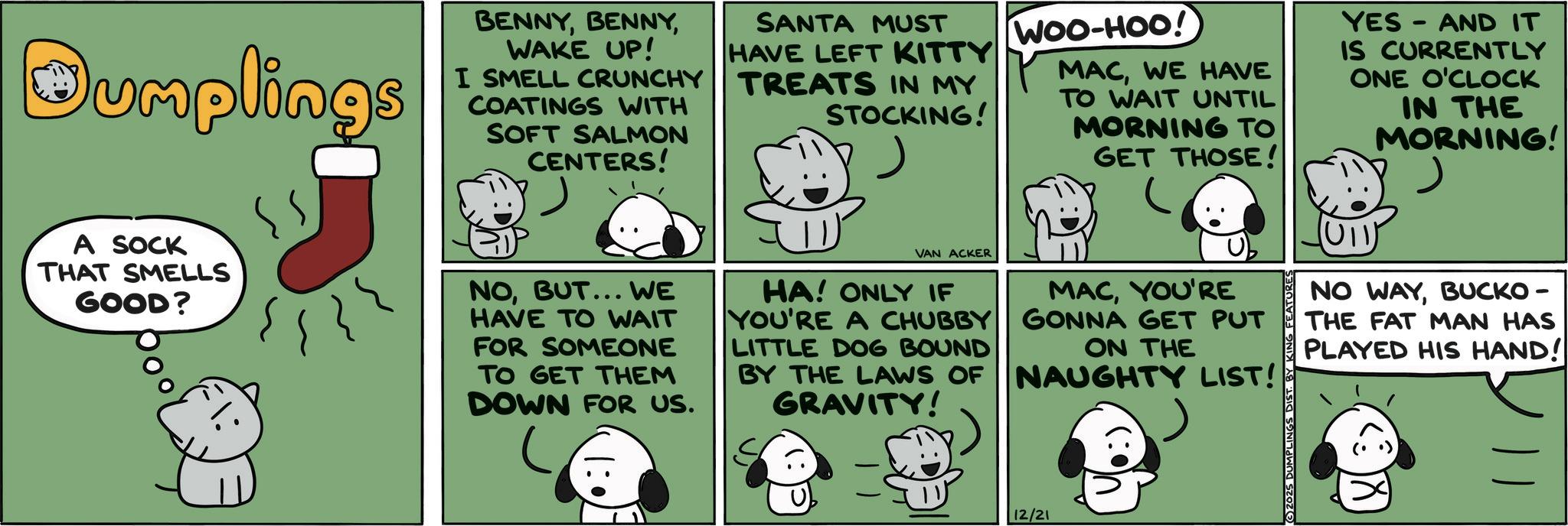 Animated cartoon OCR: Dumplings A SOCK THAT SMELLS GOOD? BENNYWAKE UP! I SMELL CRUNCHY COATINGS WITH SOFT SALMON CENTERS! NOBUT... WE HAVE TO WAIT FOR SOMEONE TO GET THEM DOWN FOR US. SANTA MUST HAVE LEFT KITTY TREATS IN MY STOCKING! VAN ACKER HA! ONLY IF YOU'RE A CHUBBY LITTLE DOG BOUND BY THE LAWS OF GRAVITY! WOO-HOO! MACWE HAVE TO WAIT UNTIL MORNING TO GET THOSE! MACYOU'RE GONNA GET PUT ON THE NAUGHTY LIST! 12/21 (©)2025 DUMPLINGS DIST. B YES AND IT IS CURRENTLY ONE O'CLOCK IN THE MORNING! (U11) NO WAYBUCKO - THE FAT MAN HAS PLAYED HIS HAND! ? Dumplings A SOCK THAT SMELLS GOOD ? BENNYWAKE UP ! I SMELL CRUNCHY COATINGS WITH SOFT SALMON CENTERS ! NOBUT ... WE HAVE TO WAIT FOR SOMEONE TO GET THEM DOWN FOR US . SANTA MUST HAVE LEFT KITTY TREATS IN MY STOCKING ! VAN ACKER HA ! ONLY IF YOU'RE A CHUBBY LITTLE DOG BOUND BY THE LAWS OF GRAVITY ! WOO - HOO ! MACWE HAVE TO WAIT UNTIL MORNING TO GET THOSE ! MACYOU'RE GONNA GET PUT ON THE NAUGHTY LIST ! 12/21 ( © ) 2025 DUMPLINGS DIST . B YES AND IT IS CURRENTLY ONE O'CLOCK IN THE MORNING ! ( U11 ) NO WAYBUCKO - THE FAT MAN HAS PLAYED HIS HAND ! ?