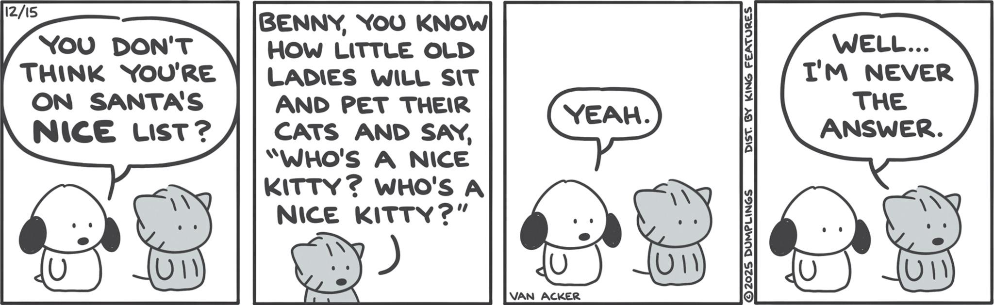 Animated cartoon OCR: 12/15 YOU DON'T THINK YOU'RE ON SANTA'S NICE LIST? BENNYYOU KNOW HOW LITTLE OLD LADIES WILL SIT AND PET THEIR CATS AND SAY"WHO'S A NICE KITTY? WHO'S A NICE KITTY?" VAN ACKER YEAH. U11 2025 DUMPLINGS DIST. BY KING FEATURES WELL... I'M NEVER THE ANSWER. (U11) 12/15 YOU DON'T THINK YOU'RE ON SANTA'S NICE LIST ? BENNYYOU KNOW HOW LITTLE OLD LADIES WILL SIT AND PET THEIR CATS AND SAY" WHO'S A NICE KITTY ? WHO'S A NICE KITTY ? " VAN ACKER YEAH . U11 2025 DUMPLINGS DIST . BY KING FEATURES WELL ... I'M NEVER THE ANSWER . ( U11 )