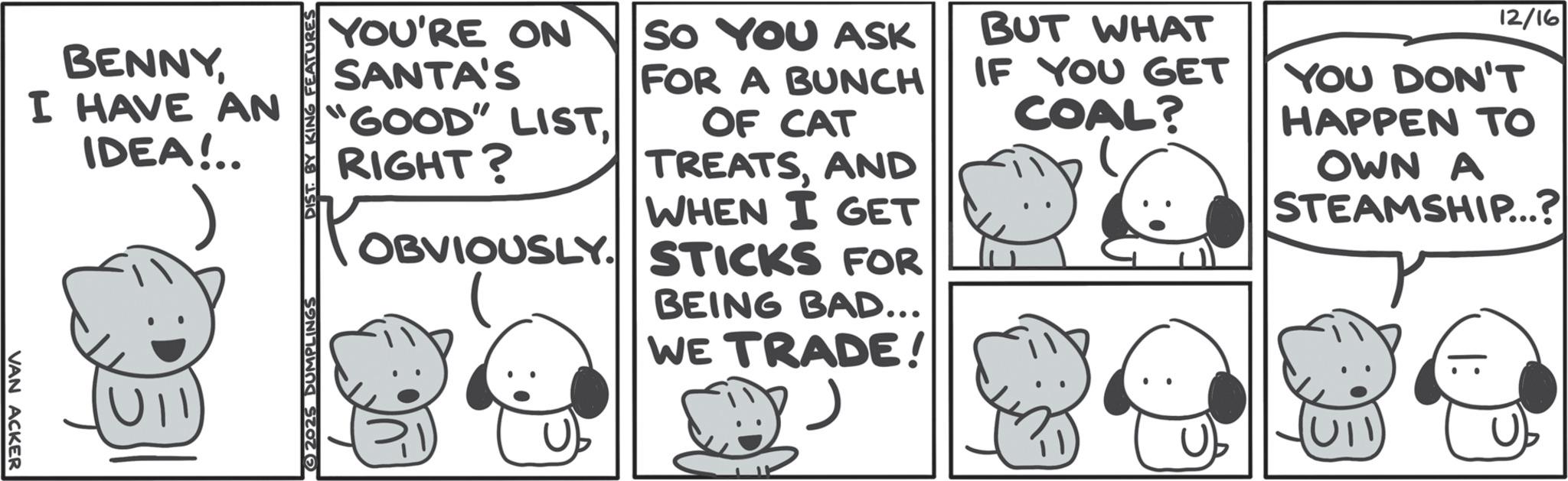Comics OCR: VAN ACKER BENNYI HAVE AN IDEA!.. UII 2025 DUMPLINGS DIST. BY KING FEATURES YOU'RE ON SANTA'S "GOOD" LISTRIGHT? SO YOU ASK FOR A BUNCH OF CAT TREATSAND WHEN I GET OBVIOUSLY STICKS FOR BEING BAD... WE TRADE! BUT WHAT IF YOU GET COAL? 12/16 YOU DON'T HAPPEN TO OWN A STEAMSHIP...? VAN ACKER BENNYI HAVE AN IDEA ! .. UII 2025 DUMPLINGS DIST . BY KING FEATURES YOU'RE ON SANTA'S " GOOD " LISTRIGHT ? SO YOU ASK FOR A BUNCH OF CAT TREATSAND WHEN I GET OBVIOUSLY STICKS FOR BEING BAD ... WE TRADE ! BUT WHAT IF YOU GET COAL ? 12/16 YOU DON'T HAPPEN TO OWN A STEAMSHIP ... ?