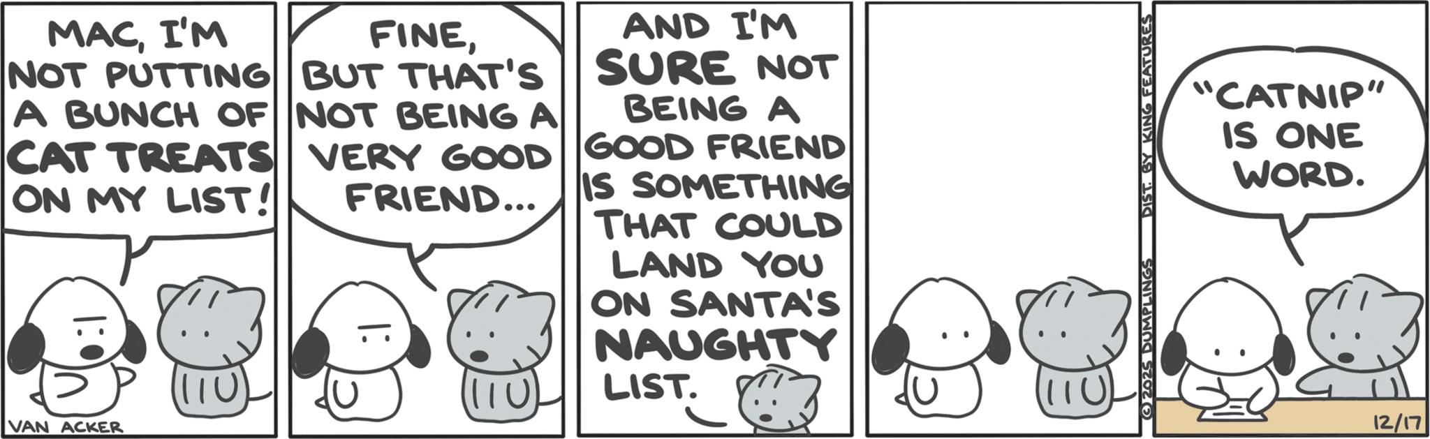 Fictional character OCR: MACI'M FINENOT PUTTING BUT THAT'S A BUNCH OF NOT BEING A CAT TREATS VERY GOOD ON MY LIST! FRIEND... |: AND I'M SURE NOT BEING A GOOD FRIEND IS SOMETHING THAT COULD LAND YOU ON SANTA'S NAUGHTY VAN ACKER 110 LIST. 2025 DUMPLINGS DIST. BY KING FEATURES "CATNIP" IS ONE WORD. 12/17 MACI'M FINENOT PUTTING BUT THAT'S A BUNCH OF NOT BEING A CAT TREATS VERY GOOD ON MY LIST ! FRIEND ... | : AND I'M SURE NOT BEING A GOOD FRIEND IS SOMETHING THAT COULD LAND YOU ON SANTA'S NAUGHTY VAN ACKER 110 LIST . 2025 DUMPLINGS DIST . BY KING FEATURES " CATNIP " IS ONE WORD . 12/17