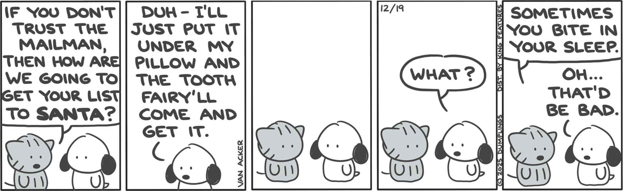 Comics OCR: IF YOU DON'T TRUST THE MAILMANTHEN HOW ARE WE GOING TO GET YOUR LIST TO SANTA? DUH I'LL 0 JUST PUT IT UNDER MY PILLOW AND THE TOOTH FAIRY'LL COME AND GET IT. VAN ACKER 12/19 WHAT? © 2025 DUMPLINGS DIST. BY KING FEATURES SOMETIMES YOU BITE IN YOUR SLEEP. (U11) OH... THAT'D BE BAD. C IF YOU DON'T TRUST THE MAILMANTHEN HOW ARE WE GOING TO GET YOUR LIST TO SANTA ? DUH I'LL 0 JUST PUT IT UNDER MY PILLOW AND THE TOOTH FAIRY'LL COME AND GET IT . VAN ACKER 12/19 WHAT ? © 2025 DUMPLINGS DIST . BY KING FEATURES SOMETIMES YOU BITE IN YOUR SLEEP . ( U11 ) OH ... THAT'D BE BAD . C