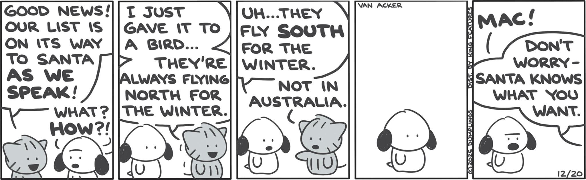 Line art OCR: GOOD NEWS! OUR LIST IS ON ITS WAY TO SANTA AS WE SPEAK! I JUST GAVE IT TO A BIRD... THEY'RE ALWAYS FLYING NORTH FOR UH...THEY FLY SOUTH FOR THE WINTER. NOT IN AUSTRALIA. WHAT? THE WINTER. HOW?! • :) 1110) VAN ACKER MAC! 1 DON'T WORRY- SANTA KNOWS WHAT YOU WANT. 2025 DUMPLINGS DIST. BY KING FEATURES 12/20 GOOD NEWS ! OUR LIST IS ON ITS WAY TO SANTA AS WE SPEAK ! I JUST GAVE IT TO A BIRD ... THEY'RE ALWAYS FLYING NORTH FOR UH ... THEY FLY SOUTH FOR THE WINTER . NOT IN AUSTRALIA . WHAT ? THE WINTER . HOW ?! • :) 1110 ) VAN ACKER MAC ! 1 DON'T WORRY- SANTA KNOWS WHAT YOU WANT . 2025 DUMPLINGS DIST . BY KING FEATURES 12/20