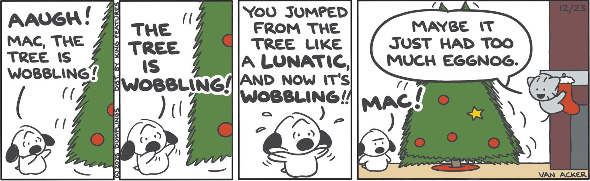 Fiction OCR: AAUGH! MACTHE TREE IS WOBBLING? " 2025 DUMPLINGS DIST. BY KING FEATURES THE TREE IS YOU JUMPED FROM THE TREE LIKE A LUNATICWOBBLING AND NOW IT'S | || MAYBE IT JUST HAD TOO MUCH EGGNOG. WOBBLING MAC! VAN ACKER 12/23 AAUGH ! MACTHE TREE IS WOBBLING ? " 2025 DUMPLINGS DIST . BY KING FEATURES THE TREE IS YOU JUMPED FROM THE TREE LIKE A LUNATICWOBBLING AND NOW IT'S | || MAYBE IT JUST HAD TOO MUCH EGGNOG . WOBBLING MAC ! VAN ACKER 12/23
