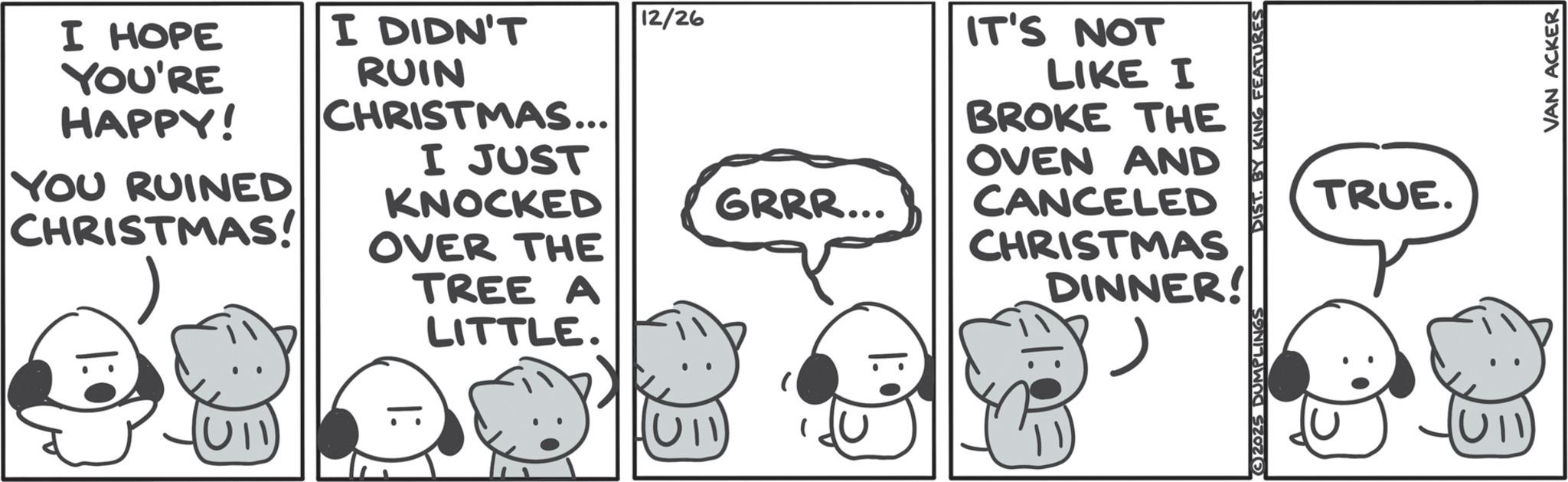 Animated cartoon OCR: I HOPE YOU'RE HAPPY! YOU RUINED CHRISTMAS! I DIDN'T RUIN CHRISTMAS... I JUST KNOCKED OVER THE TREE A 12/26 IT'S NOT GRRR... LIKE I BROKE THE OVEN AND CANCELED CHRISTMAS DINNER! LITTLE. ?? |: • 2025 DUMPLINGS DIST. BY KING FEATURES TRUE. VAN ACKER I HOPE YOU'RE HAPPY ! YOU RUINED CHRISTMAS ! I DIDN'T RUIN CHRISTMAS ... I JUST KNOCKED OVER THE TREE A 12/26 IT'S NOT GRRR ... LIKE I BROKE THE OVEN AND CANCELED CHRISTMAS DINNER ! LITTLE . ?? | : • 2025 DUMPLINGS DIST . BY KING FEATURES TRUE . VAN ACKER
