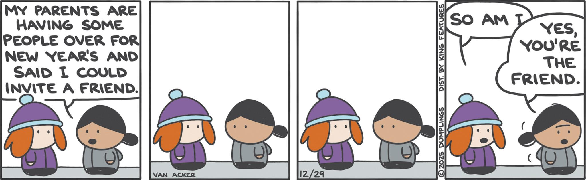 Comics OCR: MY PARENTS ARE HAVING SOME PEOPLE OVER FOR NEW YEAR'S AND SAID I COULD INVITE A FRIEND. VAN ACKER 12/29 SO AM I YESYOU'RE THE 2025 DUMPLINGS DIST. BY KING FEATURES FRIEND. MY PARENTS ARE HAVING SOME PEOPLE OVER FOR NEW YEAR'S AND SAID I COULD INVITE A FRIEND . VAN ACKER 12/29 SO AM I YESYOU'RE THE 2025 DUMPLINGS DIST . BY KING FEATURES FRIEND .
