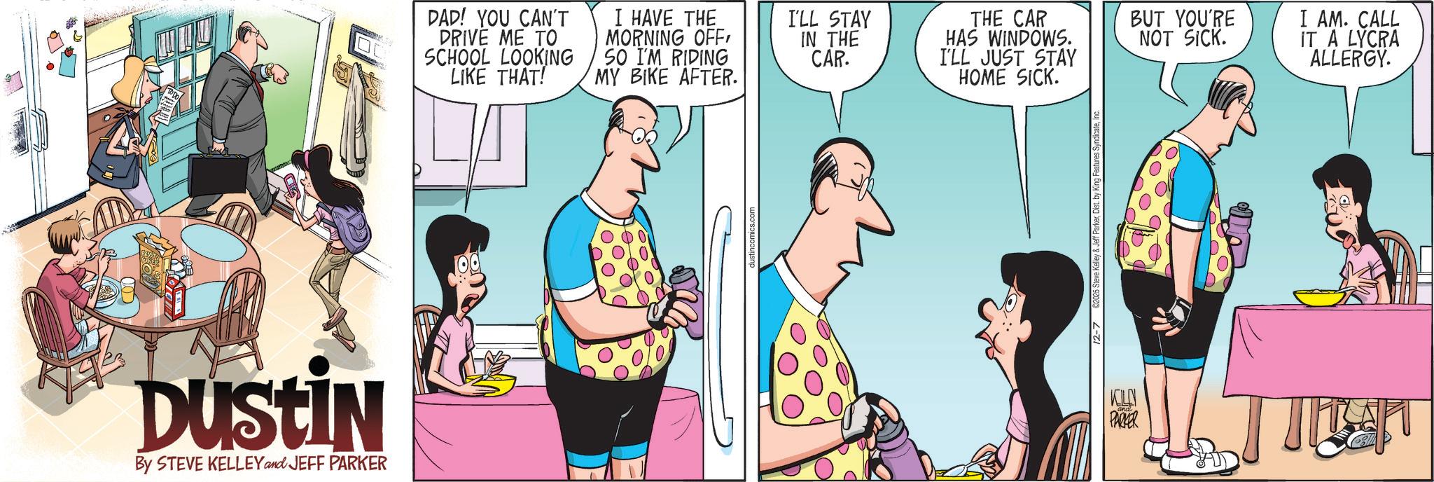 Publication OCR: DUSTIN By STEVE KELLEY and JEFF PARKER DAD! YOU CAN'T DRIVE ME TO SCHOOL LOOKING LIKE THAT! I HAVE THE MORNING OFF SO I'M RIDING MY BIKE AFTER. I'LL STAY IN THE CAR. THE CAR HAS WINDOWS. I'LL JUST STAY HOME SICK. 12-7 2025 Steve Kelley & KOLN PARKER BUT YOU'RE NOT SICK. I AM. CALL IT A LYCRA ALLERGY. DUSTIN By STEVE KELLEY and JEFF PARKER DAD ! YOU CAN'T DRIVE ME TO SCHOOL LOOKING LIKE THAT ! I HAVE THE MORNING OFF SO I'M RIDING MY BIKE AFTER . I'LL STAY IN THE CAR . THE CAR HAS WINDOWS . I'LL JUST STAY HOME SICK . 12-7 2025 Steve Kelley & KOLN PARKER BUT YOU'RE NOT SICK . I AM . CALL IT A LYCRA ALLERGY .
