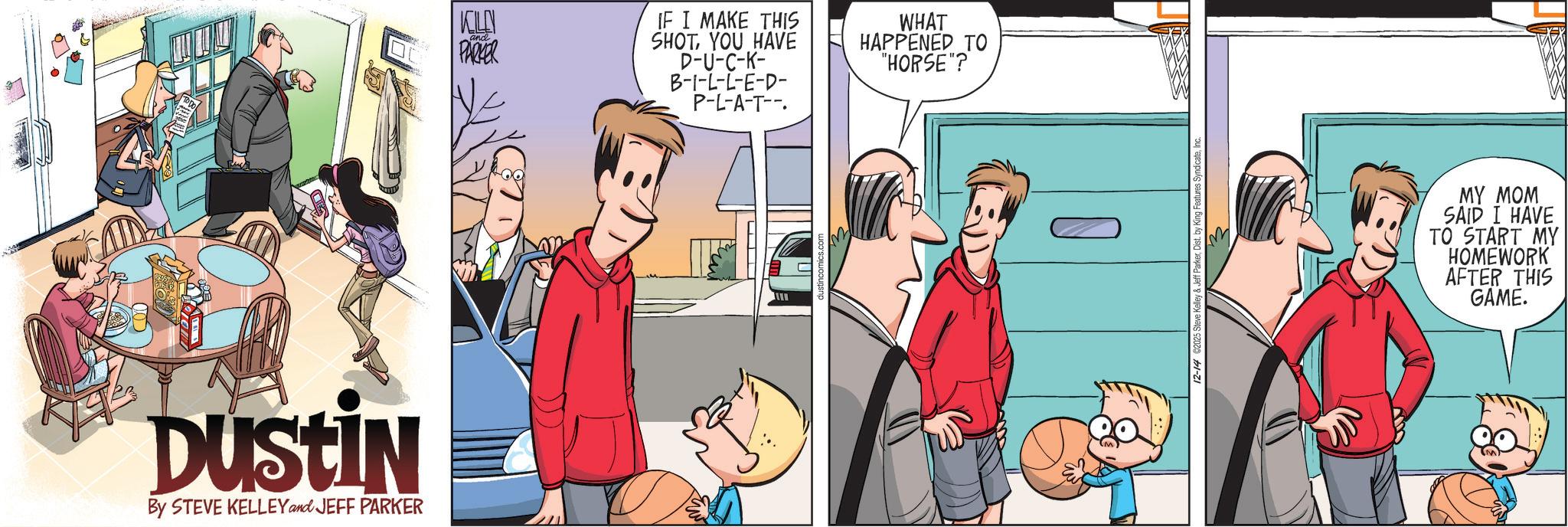 Publication OCR: DUSTIN By STEVE KELLEY and JEFF PARKER KLE and PARKER IF I MAKE THIS SHOTYOU HAVE D-U-C-K- B-I-L-L-E-D- P-L-A-T-- WHAT HAPPENED TO "HORSE"? ? 12-14 ©2025 Steve Kelley & Jeff ParkerInc. MY MOM SAID I HAVE TO START MY HOMEWORK AFTER THIS GAME. DUSTIN By STEVE KELLEY and JEFF PARKER KLE and PARKER IF I MAKE THIS SHOTYOU HAVE D - U - C - K- B - I - L - L - E - D- P - L - A - T-- WHAT HAPPENED TO " HORSE " ? ? 12-14 © 2025 Steve Kelley & Jeff ParkerDist . by King Features SyndicateInc. MY MOM SAID I HAVE TO START MY HOMEWORK AFTER THIS GAME .