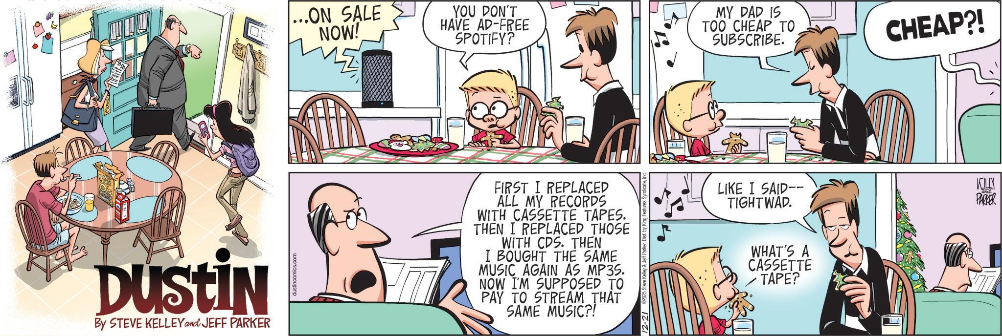 Hearing OCR: ...ON SALE NOW! YOU DON'T HAVE AD-FREE SPOTIFY? MY DAD IS TOO CHEAP TO SUBSCRIBE. Dustin By STEVE KELLEY and JEFF PARKER FIRST I REPLACED ALL MY RECORDS WITH CASSETTE TAPES. THEN I REPLACED THOSE WITH CDS. THEN I BOUGHT THE SAME MUSIC AGAIN AS MP3S. NOW I'M SUPPOSED TO PAY TO STREAM THAT SAME MUSIC?! LIKE I SAID-- TIGHTWAD. WHAT'S A CASSETTE TAPE? CHEAP?! KLN PARKER ... ON SALE NOW ! YOU DON'T HAVE AD - FREE SPOTIFY ? MY DAD IS TOO CHEAP TO SUBSCRIBE . Dustin By STEVE KELLEY and JEFF PARKER FIRST I REPLACED ALL MY RECORDS WITH CASSETTE TAPES . THEN I REPLACED THOSE WITH CDS . THEN I BOUGHT THE SAME MUSIC AGAIN AS MP3S . NOW I'M SUPPOSED TO PAY TO STREAM THAT SAME MUSIC ?! LIKE I SAID-- TIGHTWAD . WHAT'S A CASSETTE TAPE ? CHEAP ?! KLN PARKER