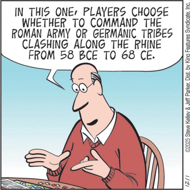 Comics OCR: IN THIS ONEPLAYERS CHOOSE WHETHER TO COMMAND THE ROMAN ARMY OR GERMANIC TRIBES CLASHING ALONG THE RHINE FROM 58 BCE TO 68 CE. ©2025 Steve Kelley & Jeff ParkerInc. 1/21 IN THIS ONEPLAYERS CHOOSE WHETHER TO COMMAND THE ROMAN ARMY OR GERMANIC TRIBES CLASHING ALONG THE RHINE FROM 58 BCE TO 68 CE . © 2025 Steve Kelley & Jeff ParkerDist . by King Features SyndicateInc. 1/21