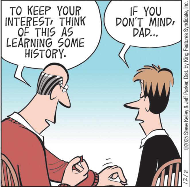 Animated cartoon OCR: TO KEEP YOUR INTERESTTHINK OF THIS AS LEARNING SOME HISTORY. IF YOU DON'T MINDDAD... 12/2 ©2025 Steve Kelley & Jeff ParkerInc. TO KEEP YOUR INTERESTTHINK OF THIS AS LEARNING SOME HISTORY . IF YOU DON'T MINDDAD ... 12/2 © 2025 Steve Kelley & Jeff ParkerDist . by King Features Syndicate