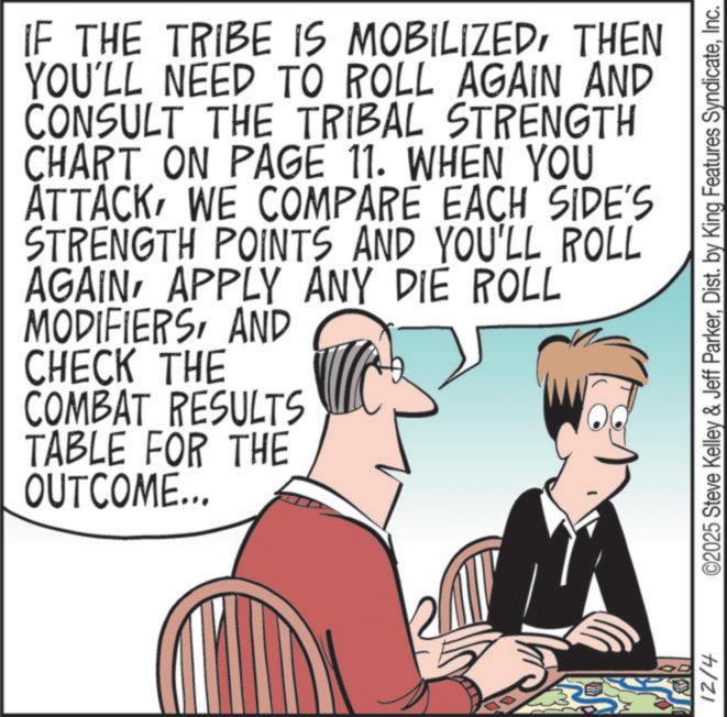 Animation OCR: IF THE TRIBE IS MOBILIZEDTHEN YOU'LL NEED TO ROLL AGAIN AND CONSULT THE TRIBAL STRENGTH CHART ON PAGE 11. WHEN YOU ATTACKWE COMPARE EACH SIDE'S STRENGTH POINTS AND YOU'LL ROLL AGAINAPPLY ANY DIE ROLL MODIFIERSAND CHECK THE COMBAT RESULTS TABLE FOR THE OUTCOME... 12/4 ©2025 Steve Kelley & Jeff ParkerInc. IF THE TRIBE IS MOBILIZEDTHEN YOU'LL NEED TO ROLL AGAIN AND CONSULT THE TRIBAL STRENGTH CHART ON PAGE 11. WHEN YOU ATTACKWE COMPARE EACH SIDE'S STRENGTH POINTS AND YOU'LL ROLL AGAINAPPLY ANY DIE ROLL MODIFIERSAND CHECK THE COMBAT RESULTS TABLE FOR THE OUTCOME ... 12/4 © 2025 Steve Kelley & Jeff ParkerDist . by King Features Syndicate