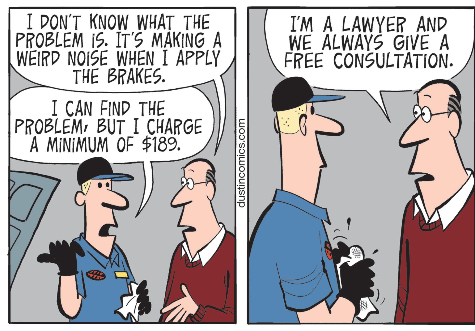 Photo caption OCR: I DON'T KNOW WHAT THE PROBLEM IS. IT'S MAKING A WEIRD NOISE WHEN I APPLY THE BRAKES. I CAN FIND THE PROBLEMBUT I CHARGE A MINIMUM OF $189. dustincomics.com I'M A LAWYER AND WE ALWAYS GIVE A FREE CONSULTATION. I DON'T KNOW WHAT THE PROBLEM IS . IT'S MAKING A WEIRD NOISE WHEN I APPLY THE BRAKES . I CAN FIND THE PROBLEMBUT I CHARGE A MINIMUM OF $ 189 . dustincomics.com I'M A LAWYER AND WE ALWAYS GIVE A FREE CONSULTATION .