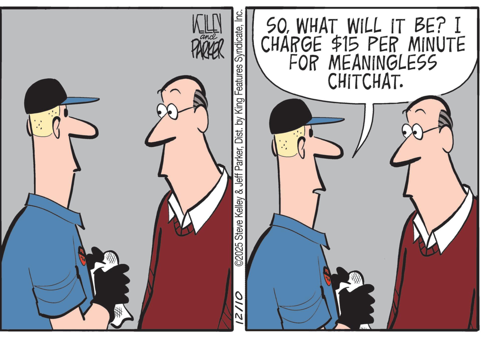 OCR: KILL and PARKER SOWHAT WILL IT BE? I CHARGE $15 PER MINUTE FOR MEANINGLESS CHITCHAT. 12/10 ©2025 Steve Kelley & Jeff ParkerInc. KILL and PARKER SOWHAT WILL IT BE ? I CHARGE $ 15 PER MINUTE FOR MEANINGLESS CHITCHAT . 12/10 © 2025 Steve Kelley & Jeff ParkerDist . by King Features Syndicate