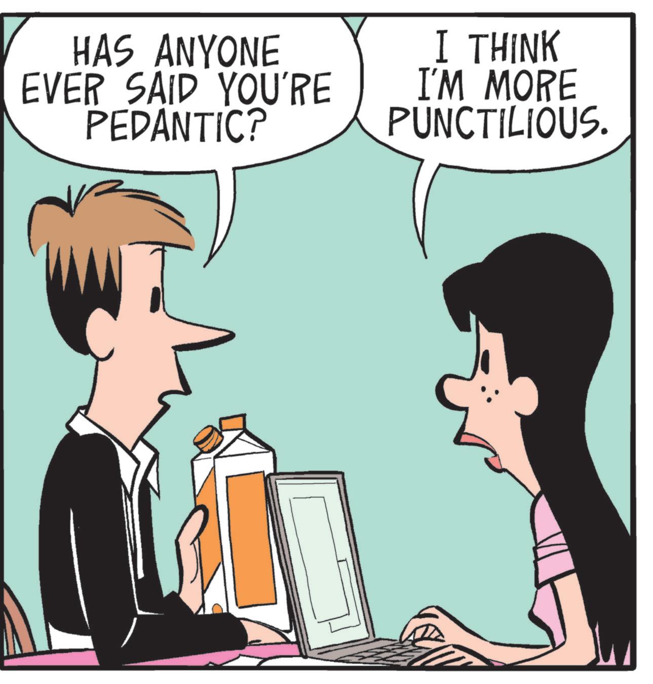 Animated cartoon OCR: HAS ANYONE EVER SAID YOU'RE PEDANTIC? I THINK I'M MORE PUNCTILIOUS. HAS ANYONE EVER SAID YOU'RE PEDANTIC ? I THINK I'M MORE PUNCTILIOUS .