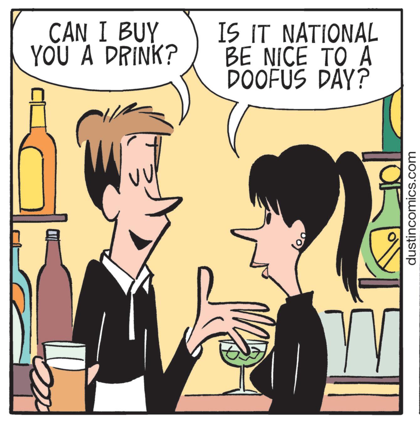 Photo caption OCR: CAN I BUY YOU A DRINK? IS IT NATIONAL BE NICE TO A DOOFUS DAY? W dustincomics.com CAN I BUY YOU A DRINK ? IS IT NATIONAL BE NICE TO A DOOFUS DAY ? W dustincomics.com