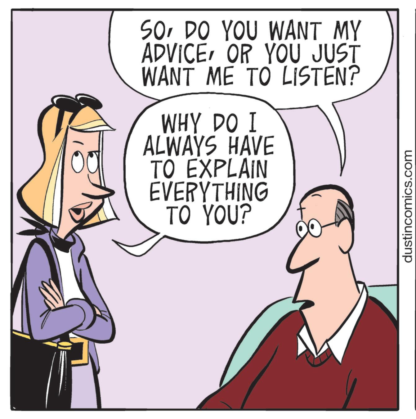 Animated cartoon OCR: SODO YOU WANT MY ADVICEOR YOU JUST WANT ME TO LISTEN? WHY DO I ALWAYS HAVE TO EXPLAIN EVERYTHING TO YOU? dustincomics.com SODO YOU WANT MY ADVICEOR YOU JUST WANT ME TO LISTEN ? WHY DO I ALWAYS HAVE TO EXPLAIN EVERYTHING TO YOU ? dustincomics.com
