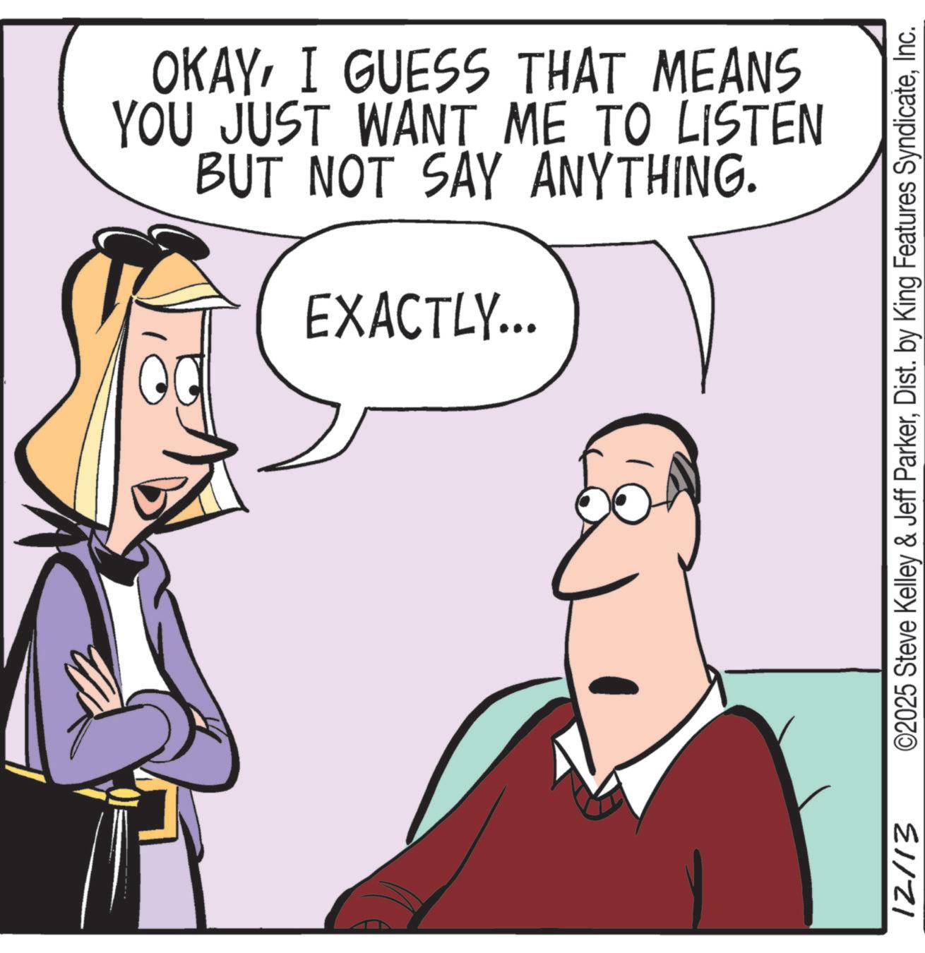 Comic book OCR: OKAYI GUESS THAT MEANS YOU JUST WANT ME TO LISTEN BUT NOT SAY ANYTHING. EXACTLY... 12/13 ©2025 Steve Kelley & Jeff ParkerInc. OKAYI GUESS THAT MEANS YOU JUST WANT ME TO LISTEN BUT NOT SAY ANYTHING . EXACTLY ... 12/13 © 2025 Steve Kelley & Jeff ParkerDist . by King Features Syndicate