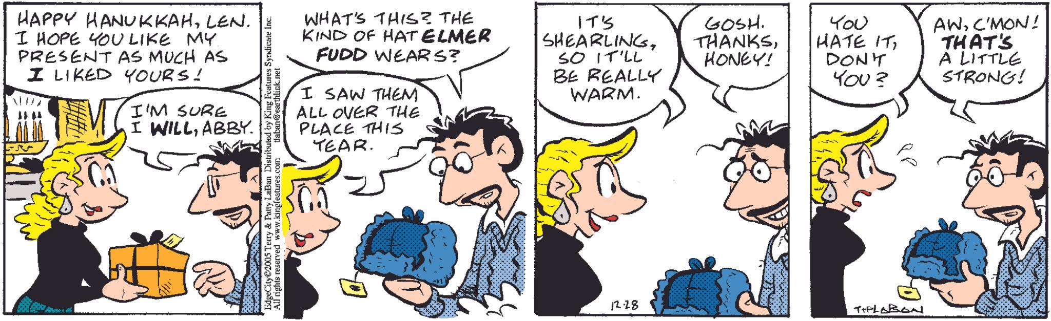 Conversation OCR: HAPPY HANUKKAHLEN. I HOPE YOU LIKE MY PRESENT AS MUCH AS I LIKED YOURS! I'M SURE I WILLABBY. WHAT'S THIS? THE KIND OF HAT ELMER FUDD WEARS? I SAW THEM ALL OVER THE PLACE THIS TEAR. IT'S SHEARLINGSO IT'LL BE REALLY WARM. EdgeCity?2005 Terry & Patty LaBan Distributed by King Features Syndicate Inc. All rights reserved www.kingfeatures.com tlaban@earthlink.net 12.28 GOSH. THANKSHONEY! You HATE ITDON'T YOU? TIPLOBONI AWC'MON! THAT'S A LITTLE STRONG! HAPPY HANUKKAHLEN . I HOPE YOU LIKE MY PRESENT AS MUCH AS I LIKED YOURS ! I'M SURE I WILLABBY . WHAT'S THIS ? THE KIND OF HAT ELMER FUDD WEARS ? I SAW THEM ALL OVER THE PLACE THIS TEAR . IT'S SHEARLINGSO IT'LL BE REALLY WARM . EdgeCity?2005 Terry & Patty LaBan Distributed by King Features Syndicate Inc. All rights reserved www.kingfeatures.com tlaban@earthlink.net 12.28 GOSH . THANKSHONEY ! You HATE ITDON'T YOU ? TIPLOBONI AWC'MON ! THAT'S A LITTLE STRONG !