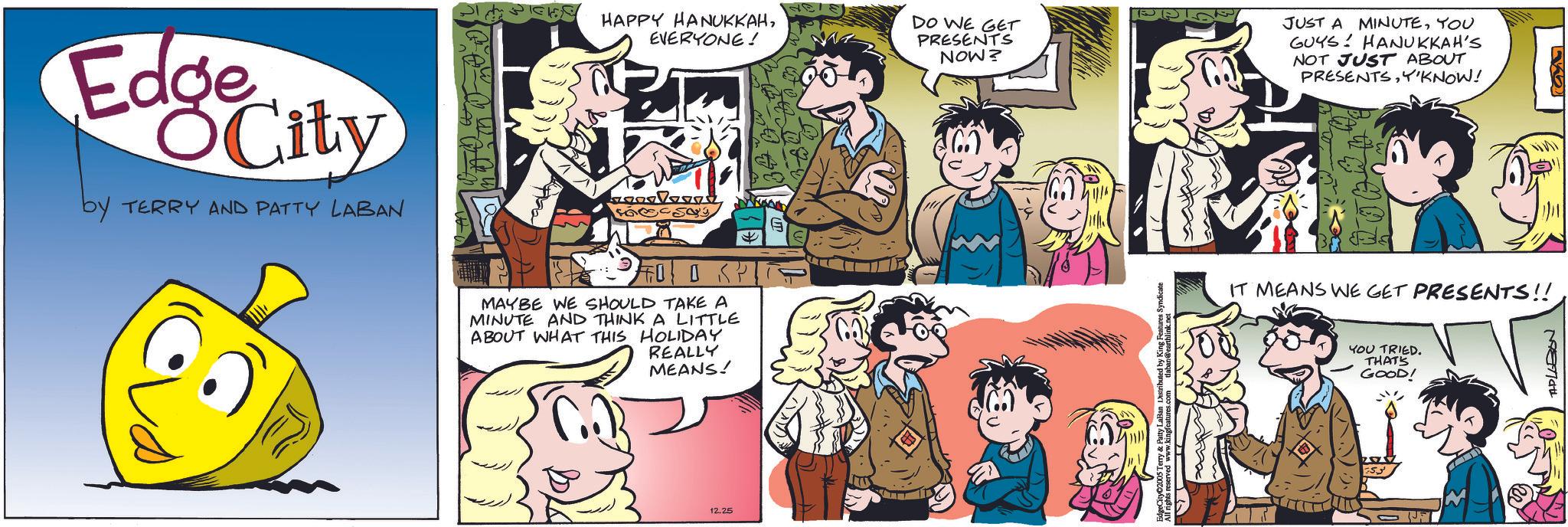 Fictional character OCR: Edge City by TERRY AND PATTY LABAN HAPPY HANUKKAHEVERYONE! MAYBE WE SHOULD TAKE A MINUTE AND THINK A LITTLE ABOUT WHAT THIS HOLIDAY REALLY MEANS! 12.25 DO WE GET PRESENTS NOW? erry & Patty LaBan All rights reserved www.king Syndicate JUST A MINUTEYOU GUYS HANUKKAH'S NOT JUST ABOUT PRESENTSY'KNOW! IT MEANS WE GET PRESENTS!! 2003 YOU TRIED. THAT'S GOOD! THPLEBON Edge City by TERRY AND PATTY LABAN HAPPY HANUKKAHEVERYONE ! MAYBE WE SHOULD TAKE A MINUTE AND THINK A LITTLE ABOUT WHAT THIS HOLIDAY REALLY MEANS ! 12.25 DO WE GET PRESENTS NOW ? erry & Patty LaBan All rights reserved www.king Syndicate JUST A MINUTEYOU GUYS HANUKKAH'S NOT JUST ABOUT PRESENTSY'KNOW ! IT MEANS WE GET PRESENTS !! 2003 YOU TRIED . THAT'S GOOD ! THPLEBON