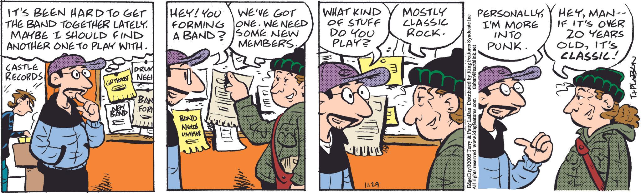 Publication OCR: IT'S BEEN HARD TO GET THE BAND TOGETHER LATELY. MAYBE I SHOULD FIND ANOTHER ONE TO PLAY WITH. CASTLE RECORDS DRUM CUTEST NEE HEY! YOU FORMING A BAND BAN FOR BOND NEES ???? WE'VE GOT WHAT KIND MOSTLY ONE. WE NEED SOME NEW MEMBERS. OF STUFF DO YOU CLASSIC ROCK. PLAY? ? 11.29 PERSONALLYI'M MORE INTO PUNK. EdgeCity 2005 Terry & Patty LaBan Distributed by King Features Syndicate Inc All rights reserved www.kingfeatures.com tlaban@earthlink.net HEYMAN-- IF IT'S OVER ZO YEARS OLDIT'S CLASSIC! Naand+1 IT'S BEEN HARD TO GET THE BAND TOGETHER LATELY . MAYBE I SHOULD FIND ANOTHER ONE TO PLAY WITH . CASTLE RECORDS DRUM CUTEST NEE HEY ! YOU FORMING A BAND BAN FOR BOND NEES ???? WE'VE GOT WHAT KIND MOSTLY ONE . WE NEED SOME NEW MEMBERS . OF STUFF DO YOU CLASSIC ROCK . PLAY ? ? 11.29 PERSONALLYI'M MORE INTO PUNK . EdgeCity 2005 Terry & Patty LaBan Distributed by King Features Syndicate Inc All rights reserved www.kingfeatures.com tlaban@earthlink.net HEYMAN-- IF IT'S OVER ZO YEARS OLDIT'S CLASSIC ! Naand + 1