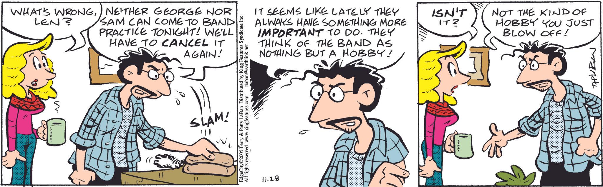Fictional character OCR: WHAT'S WRONGNEITHER GEORGE NOR LEN? SAM CAN COME TO BAND PRACTICE TONIGHT! WE'LL HAVE TO CANCEL IT AGAIN! 11 IT SEEMS LIKE LATELY THEY ALWAYS HAVE SOMETHING MORE IMPORTANT TO DO. THEY THINK OF THE BAND AS NOTHING BUT A HOBBY! EdgeCity©2005 Terry & Patty LaBan Distributed by King Features Syndicate Inc. All rights reserved www.kingfeatures.com tlaban@earthlink.net SLAM! 11.28 ISN'T ITZ NOT THE KIND OF HOBBY YOU JUST BLOW OFF! APLABAN WHAT'S WRONGNEITHER GEORGE NOR LEN ? SAM CAN COME TO BAND PRACTICE TONIGHT ! WE'LL HAVE TO CANCEL IT AGAIN ! 11 IT SEEMS LIKE LATELY THEY ALWAYS HAVE SOMETHING MORE IMPORTANT TO DO . THEY THINK OF THE BAND AS NOTHING BUT A HOBBY ! EdgeCity © 2005 Terry & Patty LaBan Distributed by King Features Syndicate Inc. All rights reserved www.kingfeatures.com tlaban@earthlink.net SLAM ! 11.28 ISN'T ITZ NOT THE KIND OF HOBBY YOU JUST BLOW OFF ! APLABAN
