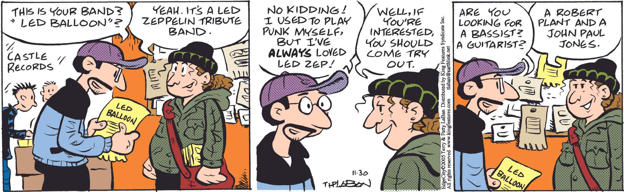 Animation OCR: THIS IS YOUR BAND? "LED BALLOON"? CASTLE RECORDS LED BALLOON YEAH. IT'S A LED ZEPPELIN TRIBUTE BAND. NO KIDDING! I USED TO PLAY PUNK MYSELFBUT I'VE ALWAYS LOVED LED ZEP! WELLIF YOU'RE INTERESTEDYOU SHOULD COME TRY OUT 11.30 TIPLABON EdgeCity©2005 Terry & Patty LaBan Distributed by King Features Syndicate Inc. All rights reserved www.kingfeatures.com laban@earthlink.net ARE YOU LOOKING FOR A BASSIST? A GUITARIST? A ROBERT PLANT AND A JOHN PAUL JONES. LED BALLOON THIS IS YOUR BAND ? " LED BALLOON " ? CASTLE RECORDS LED BALLOON YEAH . IT'S A LED ZEPPELIN TRIBUTE BAND . NO KIDDING ! I USED TO PLAY PUNK MYSELFBUT I'VE ALWAYS LOVED LED ZEP ! WELLIF YOU'RE INTERESTEDYOU SHOULD COME TRY OUT 11.30 TIPLABON EdgeCity © 2005 Terry & Patty LaBan Distributed by King Features Syndicate Inc. All rights reserved www.kingfeatures.com laban@earthlink.net ARE YOU LOOKING FOR A BASSIST ? A GUITARIST ? A ROBERT PLANT AND A JOHN PAUL JONES . LED BALLOON