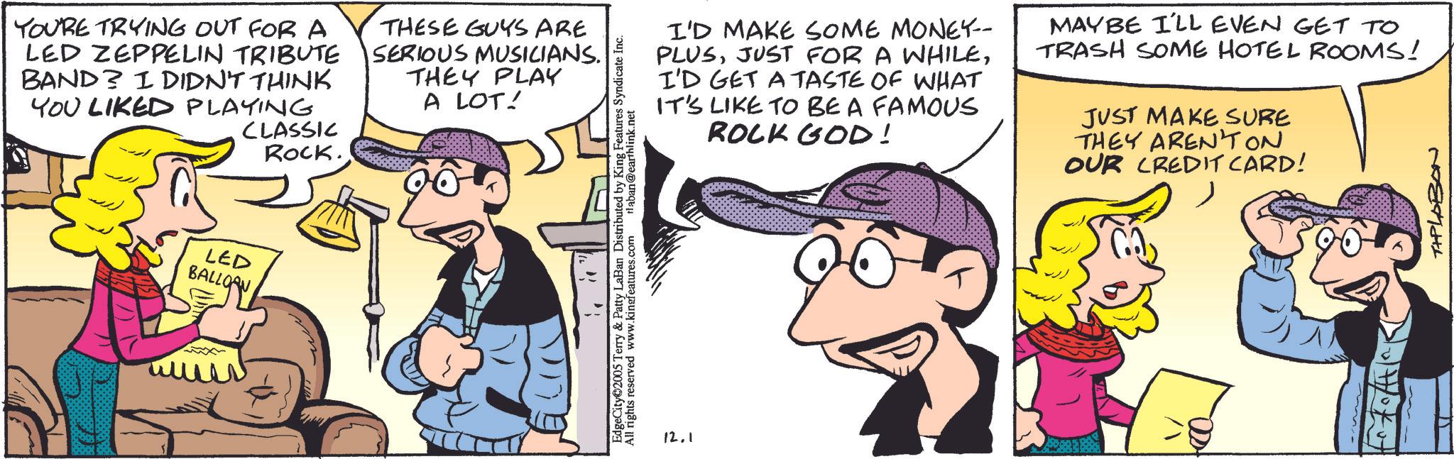 Comic book OCR: YOU'RE TRYING OUT FOR A LED ZEPPELIN TRIBUTE BAND? I DIDN'T THINK YOU LIKED PLAYING CLASSIC ROCK. THESE GUYS ARE SERIOUS MUSICIANS. THEY PLAY A LOT! LED BALLOAN ?? EdgeCity 2005 Terry & Patty LaBan Distributed by King Features Syndicate Inc. All rights reserved www.kingfeatures.com Haban@earthlink.net 12.1 I'D MAKE SOME MONEY-- PLUSI'D GET A TASTE OF WHAT IT'S LIKE TO BE A FAMOUS ROCK GOD! MAYBE I'LL EVEN GET TO TRASH SOME HOTEL ROOMS! JUST MAKE SURE THEY AREN'T ON OUR CREDIT CARD! ? THPLABON YOU'RE TRYING OUT FOR A LED ZEPPELIN TRIBUTE BAND ? I DIDN'T THINK YOU LIKED PLAYING CLASSIC ROCK . THESE GUYS ARE SERIOUS MUSICIANS . THEY PLAY A LOT ! LED BALLOAN ?? EdgeCity 2005 Terry & Patty LaBan Distributed by King Features Syndicate Inc. All rights reserved www.kingfeatures.com Haban@earthlink.net 12.1 I'D MAKE SOME MONEY-- PLUSJUST FOR A WHILEI'D GET A TASTE OF WHAT IT'S LIKE TO BE A FAMOUS ROCK GOD ! MAYBE I'LL EVEN GET TO TRASH SOME HOTEL ROOMS ! JUST MAKE SURE THEY AREN'T ON OUR CREDIT CARD ! ? THPLABON