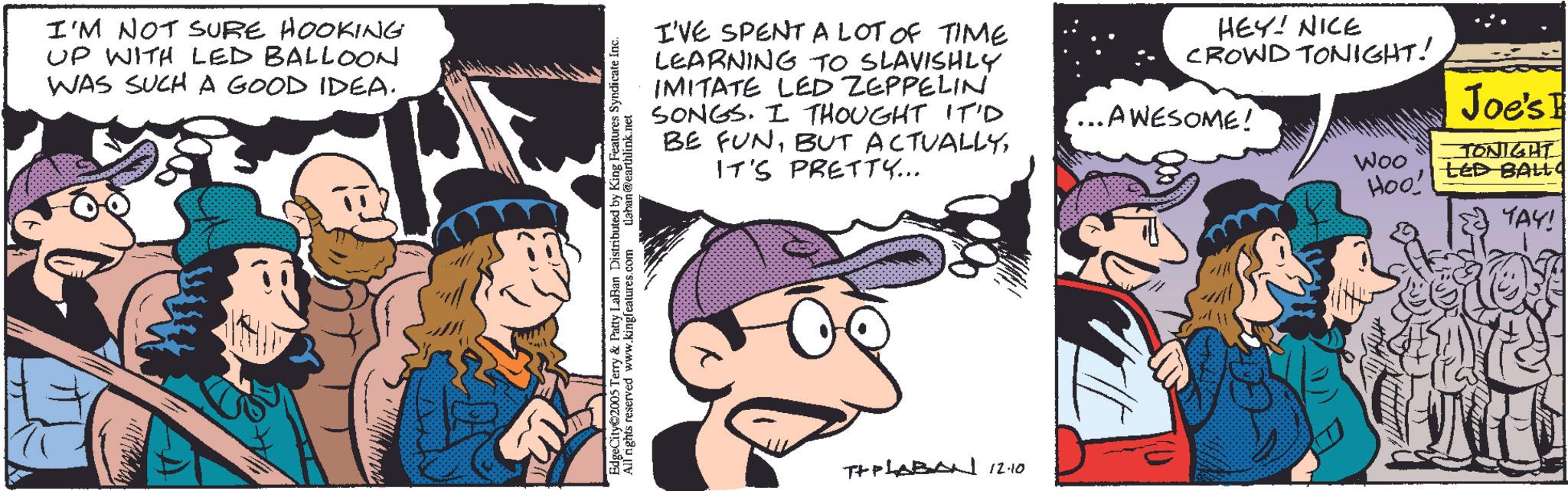 Publication OCR: I'M NOT SURE HOOKING UP WITH LED BALLOON WAS SUCH A GOOD IDEA. I'VE SPENT A LOT OF TIME LEARNING TO SLAVISHLY IMITATE LED ZEPPELIN SONGS. I THOUGHT IT'D BE FUNIT'S PRETTY... HEY! NICE CROWD TONIGHT! ...AWESOME! Woo Hoo! Joe's E TONIGHT LED BALLq EdgeCity 2005 Terry & Patty LaBan Distributed by King Features Syndicate Inc. All rights reserved www.kingfeatures.com daban@earthlink.net THPLABAN 12.10 YAY! I'M NOT SURE HOOKING UP WITH LED BALLOON WAS SUCH A GOOD IDEA . I'VE SPENT A LOT OF TIME LEARNING TO SLAVISHLY IMITATE LED ZEPPELIN SONGS . I THOUGHT IT'D BE FUNBUT ACTUALLYIT'S PRETTY ... HEY ! NICE CROWD TONIGHT ! ... AWESOME ! Woo Hoo ! Joe's E TONIGHT LED BALLq EdgeCity 2005 Terry & Patty LaBan Distributed by King Features Syndicate Inc. All rights reserved www.kingfeatures.com daban@earthlink.net THPLABAN 12.10 YAY !