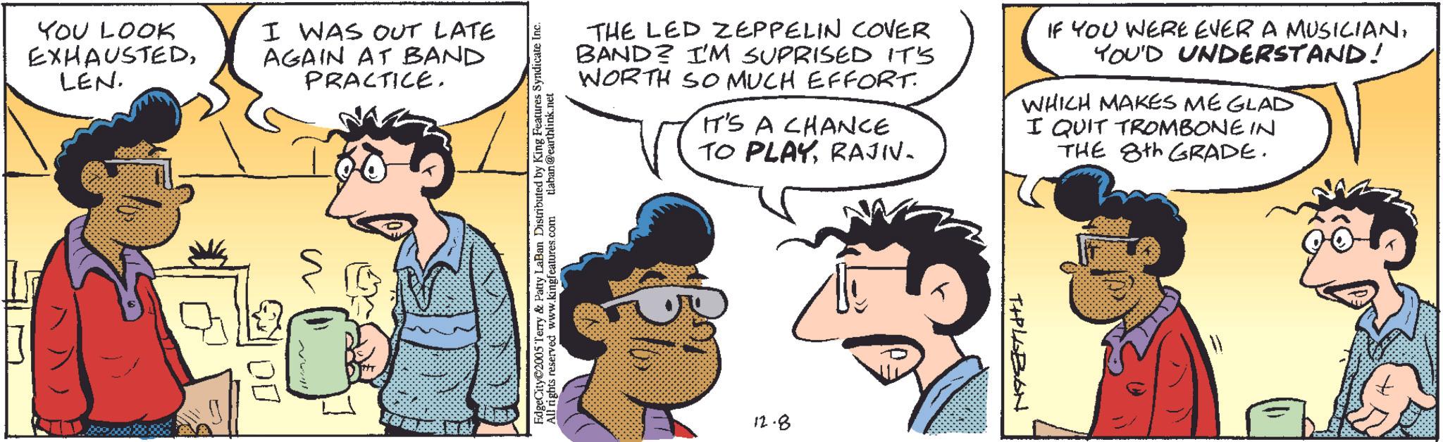 Animation OCR: YOU LOOK EXHAUSTEDLEN. I WAS OUT LATE AGAIN AT BAND PRACTICE. ?? ??? ??? ?? ?? THE LED ZEPPELIN COVER BAND? I'M SUPRISED IT'S WORTH SO MUCH EFFORT. IT'S A CHANCE TO PLAYRAJIV. IF YOU WERE EVER A MUSICIANYOU'D UNDERSTAND! WHICH MAKES ME GLAD I QUIT TROMBONE IN THE 8th GRADE. Terry & Patty LaBan Distributed by King Features Syndicate Inc. ed www.kingfeatures.com tlaban@earthlink.net ?? 12.8 TIPLABON YOU LOOK EXHAUSTEDLEN . I WAS OUT LATE AGAIN AT BAND PRACTICE . ?? ??? ??? ?? ?? THE LED ZEPPELIN COVER BAND ? I'M SUPRISED IT'S WORTH SO MUCH EFFORT . IT'S A CHANCE TO PLAYRAJIV . IF YOU WERE EVER A MUSICIANYOU'D UNDERSTAND ! WHICH MAKES ME GLAD I QUIT TROMBONE IN THE 8th GRADE . Terry & Patty LaBan Distributed by King Features Syndicate Inc. ed www.kingfeatures.com tlaban@earthlink.net ?? 12.8 TIPLABON