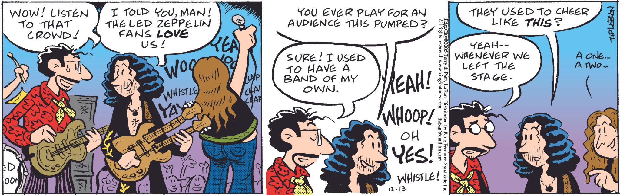 Publication OCR: WOW! LISTEN TO THAT CROWD! I TOLD YOUMAN! THE LED ZEPPELIN FANS LOVE US! Woo YOU EVER PLAY FOR AN AUDIENCE THIS PUMPED? ED. OON WHISTLE YAY!!!) LAP CHA CHAP All rights reserved www.kingfeatures.com EdgeCity 2005 Terry & Patty LaBan Distributed by King Features Syndicate Inc. tlaban@earthlink.net SURE! I USED TO HAVE A BAND OF MY OWN. YREAH! WHOOP! OH YES! WHISTLE! 12.13 THEY USED TO CHEER LIKE THIS? YEAH-- WHENEVER WE LEFT THE A ONE... A TWO... STAGE. TIPLABAN WOW ! LISTEN TO THAT CROWD ! I TOLD YOUMAN ! THE LED ZEPPELIN FANS LOVE US ! Woo YOU EVER PLAY FOR AN AUDIENCE THIS PUMPED ? ED . OON WHISTLE YAY !!! ) LAP CHA CHAP All rights reserved www.kingfeatures.com EdgeCity 2005 Terry & Patty LaBan Distributed by King Features Syndicate Inc. tlaban@earthlink.net SURE ! I USED TO HAVE A BAND OF MY OWN . YREAH ! WHOOP ! OH YES ! WHISTLE ! 12.13 THEY USED TO CHEER LIKE THIS ? YEAH-- WHENEVER WE LEFT THE A ONE ... A TWO ... STAGE . TIPLABAN