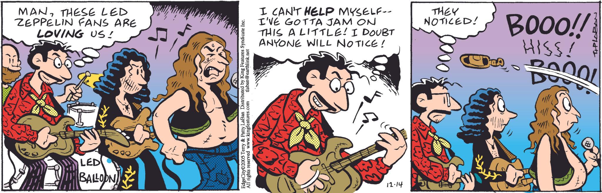 String instrument OCR: MANTHESE LED ZEPPELIN FANS ARE LOVING US! LED BALLOON mwww EdgeCity 2005 Terry & Patty LaBan Distributed by King Features Syndicate Inc. All rights reserved www.kingfeatures.com tlaban@earthlink.net I CAN'T HELP MYSELF- I'VE GOTTA JAM ON THIS A LITTLE! I DOUBT ANYONE WILL NOTICE! THEY NOTICED! 000 BOOO!! HISS! 12.14 MANTHESE LED ZEPPELIN FANS ARE LOVING US ! LED BALLOON mwww EdgeCity 2005 Terry & Patty LaBan Distributed by King Features Syndicate Inc. All rights reserved www.kingfeatures.com tlaban@earthlink.net I CAN'T HELP MYSELF- I'VE GOTTA JAM ON THIS A LITTLE ! I DOUBT ANYONE WILL NOTICE ! THEY NOTICED ! 000 BOOO !! HISS ! 12.14