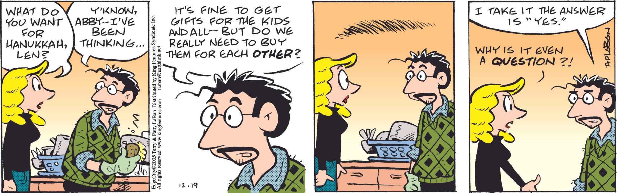 Publication OCR: WHAT DO YOU WANT FOR HANUKKAHLEN? Y'KNOWABBY--I'VE BEEN THINKING... w EdgeCity 2005 Terry & Patty LaBan Distributed by King Features Syndicate Inc. All rights reserved www.kingfeatures.com tlaban@earthlink.net IT'S FINE TO GET GIFTS FOR THE KIDS AND ALL--BUT DO WE REALLY NEED TO BUY THEM FOR EACH OTHER? I TAKE IT THE ANSWER IS "YES." WHY IS IT EVEN A QUESTION?! APLABON 12.19 WHAT DO YOU WANT FOR HANUKKAHLEN ? Y'KNOWABBY -- I'VE BEEN THINKING ... w EdgeCity 2005 Terry & Patty LaBan Distributed by King Features Syndicate Inc. All rights reserved www.kingfeatures.com tlaban@earthlink.net IT'S FINE TO GET GIFTS FOR THE KIDS AND ALL -- BUT DO WE REALLY NEED TO BUY THEM FOR EACH OTHER ? I TAKE IT THE ANSWER IS " YES . " WHY IS IT EVEN A QUESTION ?! APLABON 12.19