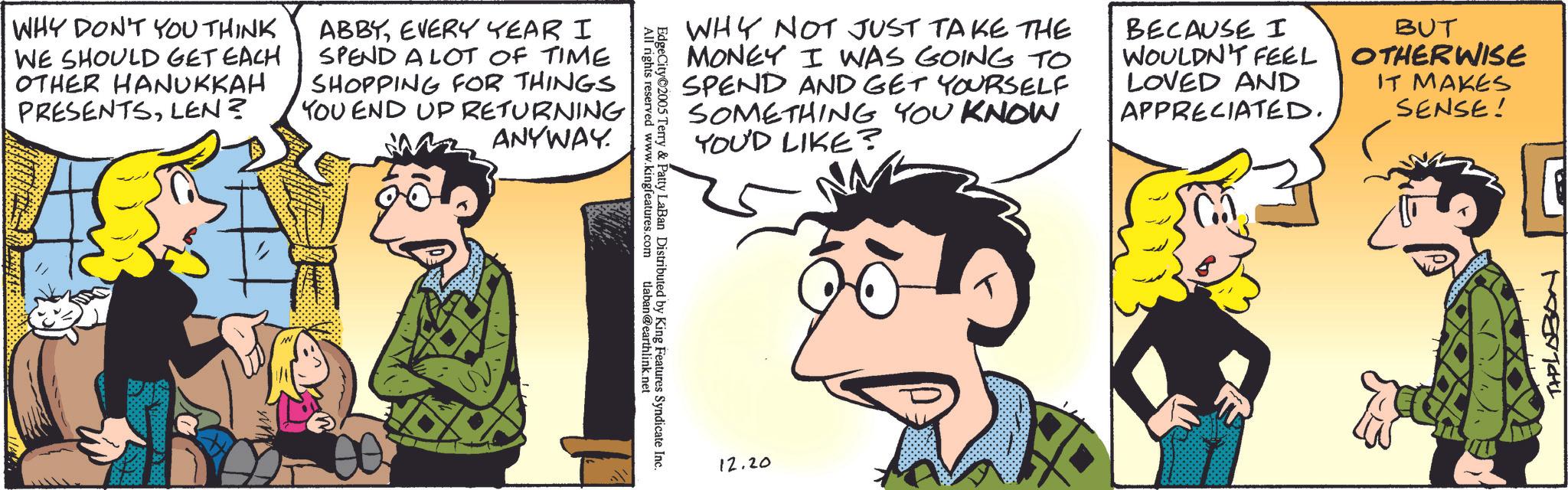 Publication OCR: WHY DON'T YOU THINK WE SHOULD GET EACH OTHER HANUKKAH PRESENTSLEN? ABBYEVERY YEAR I SPEND A LOT OF TIME SHOPPING FOR THINGS YOU END UP RETURNING ANYWAY. EdgeCity 2005 Terry & Patty LaBan All rights reserved www.kingfeatures. Contributed by King Features Syndicate Inc. tlaban@earthlink.net WHY NOT JUST TAKE THE MONEY I WAS GOING TO SPEND AND GET YOURSELF SOMETHING YOU KNOW YOU'D LIKE? BECAUSE I WOULDN'T FEEL LOVED AND APPRECIATED. BUT OTHERWISE IT MAKES SENSE! 12.20 THPLABON WHY DON'T YOU THINK WE SHOULD GET EACH OTHER HANUKKAH PRESENTSLEN ? ABBYEVERY YEAR I SPEND A LOT OF TIME SHOPPING FOR THINGS YOU END UP RETURNING ANYWAY . EdgeCity 2005 Terry & Patty LaBan All rights reserved www.kingfeatures . Contributed by King Features Syndicate Inc. tlaban@earthlink.net WHY NOT JUST TAKE THE MONEY I WAS GOING TO SPEND AND GET YOURSELF SOMETHING YOU KNOW YOU'D LIKE ? BECAUSE I WOULDN'T FEEL LOVED AND APPRECIATED . BUT OTHERWISE IT MAKES SENSE ! 12.20 THPLABON