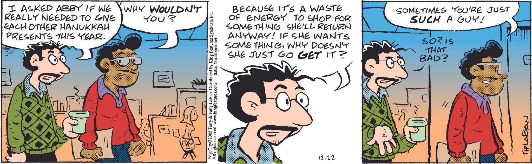 Fictional character OCR: I ASKED ABBY IF WE REALLY NEEDED TO GIVE EACH OTHER HANUKKAH PRESENTS THIS YEAR. WHY WOULDN'T You? EdgeCity©2005 Terry & Patty LaBan Distributed by King Features Syndicate Inc. All rights reserved www.kingfeatures.com tlaban @earthlink.net BECAUSE IT'S A WASTE OF ENERGY TO SHOP FOR SOMETHING SHE'LL RETURN ANYWAY! IF SHE WANTS SOME THINGWHY DOESN'T SHE JUST GO GET IT? SOMETIMES YOU'RE JUST SUCH A GUY! 50315 THAT BAD? 12.22 THPLABAN I ASKED ABBY IF WE REALLY NEEDED TO GIVE EACH OTHER HANUKKAH PRESENTS THIS YEAR . WHY WOULDN'T You ? EdgeCity © 2005 Terry & Patty LaBan Distributed by King Features Syndicate Inc. All rights reserved www.kingfeatures.com tlaban @ earthlink.net BECAUSE IT'S A WASTE OF ENERGY TO SHOP FOR SOMETHING SHE'LL RETURN ANYWAY ! IF SHE WANTS SOME THINGWHY DOESN'T SHE JUST GO GET IT ? SOMETIMES YOU'RE JUST SUCH A GUY ! 50315 THAT BAD ? 12.22 THPLABAN